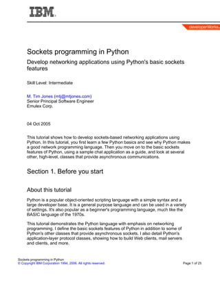 Sockets programming in Python
      Develop networking applications using Python's basic sockets
      features

      Skill Level: Intermediate


      M. Tim Jones (mtj@mtjones.com)
      Senior Principal Software Engineer
      Emulex Corp.



      04 Oct 2005


      This tutorial shows how to develop sockets-based networking applications using
      Python. In this tutorial, you first learn a few Python basics and see why Python makes
      a good network programming language. Then you move on to the basic sockets
      features of Python, using a sample chat application as a guide, and look at several
      other, high-level, classes that provide asynchronous communications.


      Section 1. Before you start

      About this tutorial
      Python is a popular object-oriented scripting language with a simple syntax and a
      large developer base. It is a general purpose language and can be used in a variety
      of settings. It's also popular as a beginner's programming language, much like the
      BASIC language of the 1970s.

      This tutorial demonstrates the Python language with emphasis on networking
      programming. I define the basic sockets features of Python in addition to some of
      Python's other classes that provide asynchronous sockets. I also detail Python's
      application-layer protocol classes, showing how to build Web clients, mail servers
      and clients, and more.


Sockets programming in Python
© Copyright IBM Corporation 1994, 2006. All rights reserved.                               Page 1 of 25