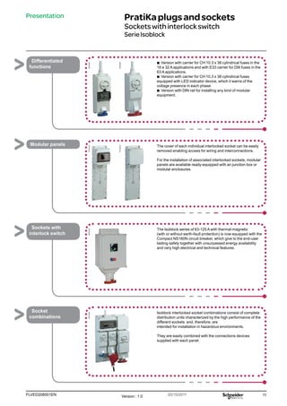 11
FLVED208001EN Version : 1.0 20/10/2011
PB102264
PB102265
PG148105
PG148108
PB102180
PB102266
Presentation PratiKaplugsandsockets
Socketswithinterlockswitch
SerieIsoblock
b
b Version with carrier for CH 10.3 x 38 cylindrical fuses in the
16 e 32 A applications and with E33 carrier for DIII fuses in the
63 A applications.
b
b Version with carrier for CH 10.3 x 38 cylindrical fuses
equipped with LED indicator device, which it warns of the
voltage presence in each phase.
b
b Version with DIN rail for installing any kind of modular
equipment.
Differentiated
functions
The cover of each individual interlocked socket can be easily
removed enabling access for wiring and interconnections.
For the installation of associated interlocked sockets, modular
panels are available ready-equipped with an junction box or
modular enclosures.
Modular panels
The Isoblock series of 63-125 A with thermal-magnetic
(with or without earth-fault protection) is now equipped with the
Compact NS160N circuit breaker, which give to the end-user
lasting safety together with unsurpassed energy availability
and very high electrical and technical features.
Sockets with
interlock switch
Isoblock interlocked socket combinations consist of complete
distribution units characterized by the high performance of the
different sockets and, therefore, are
intended for installation in hazardous environments.
They are easily combined with the connections devices
supplied with each panel.
Socket
combinations
 