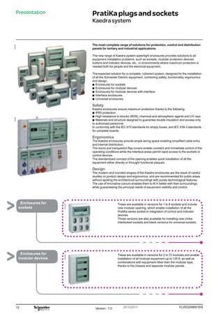 12 FLVED208001EN
Version : 1.0 20/10/2011
059445N
059466N
PB102275
PB102256
Presentation PratiKaplugsandsockets
Kaedrasystem
The most complete range of solutions for protection, control and distribution
panels for tertiary and industrial applications.
The new range of Kaedra system watertight enclosures provides solutions to all
equipment installation problems, such as sockets, modular protection devices,
buttons and indicator devices, etc., in environments where maximum protection is
needed both for people and the electrical equipment.
The expected solution for a complete, coherent system, designed for the installation
of all the Schneider Electric equipment, combining safety, functionality, ergonomics
and design.
b
b Enclosures for sockets
b
b Enclosures for modular devices
b
b Enclosures for modular devices with interface
b
b Interface enclosures
b
b Universal enclosures
Safety
Kaedra enclosures ensure maximum protection thanks to the following:
b
b IP65 protection
b
b High resistance to shocks (IK09), chemical and atmospheric agents and UV rays
b
b Materials and structure designed to guarantee double insulation and access only
to authorized personnel.
In conformity with the IEC 670 standards for empty boxes, and IEC 439-3 standards
for complete boards.
Ergonomics
The Kaedra enclosures provide ample wiring space enabling simplified cable entry
and internal distribution.
The doors and transparent flap-covers enable constant and immediate control of the
operating conditions while the interface areas permit rapid access to the sockets or
control devices.
The standardized concept of the opening enables quick installation of all the
equipment either directly or throught functional plaques.
Design
The modern and rounded shapes of the Kaedra enclosures are the result of careful
studies on product design and ergonomics, and are recommended for public areas
without spoiling the architectural surroundings with purely technological features.
The use of innovative colours enables them to fit in better with their surroundings
while guaranteeing the principal needs of equipment visibility and control.
These are available in versions for 1 to 8 sockets and include
new modular opening, which enable installation of all the
PratiKa series socket or integration of control and indicator
devices.
Those versions are also available for installing new Unika
interlocked sockets and blank versions for universal sockets.
These are available in versions for 2 to 72 modules and enable
installation of all modular equipment up to 125 A, as well as
combinations with equipment other than the modular type,
thanks to the chassis and separate modular panels.
Enclosures for
sockets
Enclosures for
modular devices
 