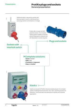 4 FLVED208001EN
Version : 1.0 20/10/2011
PB102249
PB102273
PG149061
Presentation PratiKaplugsandsockets
Generalpresentation
Socketswith
interlockswitch
Kaedra
Plugsandsockets
PratiKa offer includes the FAST
patented solution: this innovative
cabling system enables connection
without stripping the conductor and
with absolutely no screws required.
Kaedra enclosures for PratiKa industrial sockets are part of a complete
system of waterlight enclosures from 16 to 125 A, providing solutions for
protection, control and electrical distribution for tertiary and industrial
applications.
Additional safety is assured by sockets with
electrical switch in which a mechanical lock
avoid plug insertion and extraction on charge.
>Completesolutions:
Quick to connect
Safe to use
Functional and ergonomic
Easy and intuitive
 