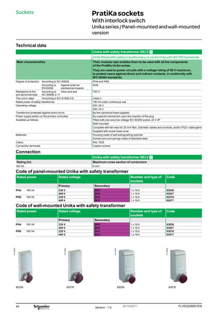 44 FLVED208001EN
Version : 1.0 20/10/2011
PG148095
PG148096
PG148097
PG148098
PratiKasockets
Withinterlockswitch
Unikaseries/Panel-mountedandwall-mounted
version
Sockets
Technical data
Unika with safety transformer SELV
Unitsfittedwithsafetytransformers,inconformitywithIEC742standards.
Main characteristics Their modular size enables them to be used with all the components
of the PratlKa Unika series.
They are used to power circuits with a voltage rating of 50 V maximum,
to protect users against direct and indirect contacts, in conformity with
IEC 60364 standards.
Degree of protection According to IEC 60529 IP44 and IP65
According to
EN 62262
Against external
mechanical impacts
IK09
Resistance to fire
and abnormal heat
According to
IEC 60695-2-11
Glow wire test 750°C
The unit is rated According to IEC 61558-2-6 Class II
Rated power of safety transformer 160 VA under continuous use
Operating voltage 230: 24 V
400: 24 V
Transformer protected against short-circuit By the cylindrical fuses supplied
Power supply switch on the primary controlled By a special mechanism upon the insertion of the plug
Available as follows Fitted with one very-low-voltage IEC 60309 socket, 24 V 2P
Wall-mounted
Complete with fair-lead for 25 mm Max. Diameter cables and conduits, and/or PG21 cable gland
Supplied with screw head cover
Materials Housing made of self-extinguishing polymer
Screws pins and springs made of stainledd steel
Colour RAL 7035
Connection terminals Captive screws
Connection
Unika with safety transformer SELV
Rating (In) Maximum cross section of conductors
160 VA 6 mm2
Code of panel-mounted Unika with safety transformer
Rated power Rated voltage Number and type of
sockets
Code
Primary Secondary
IP44 160 VA 230 V 24 V 1 x 16 A 82026
400 V 24 V 1 x 16 A 82027
IP65 160 VA 230 V 24 V 1 x 16 A 82076
400 V 24 V 1 x 16 A 82077
Code of wall-mounted Unika with safety transformer
Rated power Rated voltage Number and type of
sockets
Code
Primary Secondary
IP44 160 VA 230 V 24 V 1 x 16 A 83026
400 V 24 V 1 x 16 A 83027
IP65 160 VA 230 V 24 V 1 x 16 A 83076
400 V 24 V 1 x 16 A 83077
82026 82076 83026 83076
 