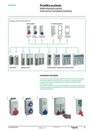 45
FLVED208001EN Version : 1.0 20/10/2011
PB102250
PB102257
PB102258
PB102259
PB102260
PratiKasockets
Withinterlockswitch
Unikaseries/Installationflexibility
Sockets
Unique size for 103 x 225 mm
Functional plaques
Unika sockets
With fuse
carrier
Without
fuse carrier
With safety
transformer
Blank For sockets
PratlKa
16 et 32 A
For sockets
PratlKa 63 A
Enclosures Modular bases Kaedra system: enclosures for Unika sockets
Installation flexibility
TheUnikasocketswithinterlockswitcharesuitableforwallandembedded
mountingorpanelmounting.Theoffercomplainsacompleterangeof
enclosuresfordifferentinstallationways:individualemplacementor
combinationinbanks.
Itscompactsizepermitstohavepanelboardswithsmalloveralldimensions.
TheUnikasocketsareequipedwiththenewfivethreadwhichenablesafast
fixingonallenclosures.
 