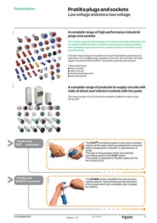5
FLVED208001EN Version : 1.0 20/10/2011
PB102195
PB102239
PratiKa
Fast
PratiKa
Screw
Presentation PratiKaplugsandsockets
Lowvoltageandextra-lowvoltage
A complete range of high performance industrial
plugs and sockets
ThePratiKarangeofindustrialplugsandsocketsisbasicallydesignedtosuit
allneedsandallkindsofenvironments:tertiarysector,industry,building
sites,workshops,agriculturalsector,aswellasindoorandoutdoorofany
kindofbuilding.
This wide range of plugs and sockets is the result of Schneider's experience and
know-how, it is a complete range, available for the 16 A, 32 A, 63 A and 125 A with
degree of protection IP44 and IP67 in the wander, panel and wall versions.
These solutions are:
b
b fast to connect
b
b safe in the use
b
b functional and ergonomic
b
b easy and intuitive.
A complete range of products to supply circuits with
risks of direct and indirect contacts with live parts
The range includes 16 and 32 A versions available in different number of pole
(2P and 3P).
The FAST connecting system is the most innovating
solution of this series which guarantees the connection
without stripping the conductor, in total absence of
screw.
This logo is the guarantee of the new patented
connecting system of the FAST series.
This solution is dedicated to flexible cables both for
the 16 A and 32 A.
PratiKa with
FAST connection
The SCREW version simplifies the most common
cabling solution, having introduced the orientation
of the screws which are completely open to speed
the cabling.
PratiKa with
SCREW connection
 