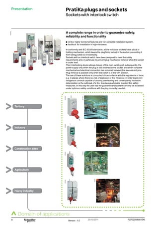 8 FLVED208001EN
Version : 1.0 20/10/2011
PB102248
PB102249
AEO
058-30
LunaPark-30
I2304-30
I0243-30
PB102251
PB102250
PB102343
Presentation PratiKaplugsandsockets
Socketswithinterlockswitch
A complete range in order to guarantee safety,
reliability and functionality
b
b Unika: highly functional features and very versatile installation system.
b
b Isoblock: for installation in high-risk areas.
In conformity with IEC 60309 standards, all the industrial sockets have a lock or
holding mechanism, which keeps the plug firmly locked in the socket, preventing it
from being pulled out involontarily.
Sockets with an interlock switch have been designed to meet the safety
requirements and, in particular, to prevent plug insertion or removal while the socket
is under load.
Their interlocking device allows closure of the main switch and, subsequently, the
power supply only when the plug is fully inserted in the socket, and when complete
mechanical and electrical connection has occurred between the sleeves and pins.
Plug removal is possible only when the switch is in the off position.
The use of these solutions is compulsory in accordance with the regulations in force,
e.g. in places where there is a risk of explosion or fire. However, in order to prevent
dangerous contacts capable of causing overheating and consequently insulation
deterioration or the outbreak of a fire, it is always advisable to adopt this safety
measures. In this way the user has the guarantee that current can only be accessed
under optimum safety conditions with the plug correctly inserted.
Tertiary
Industry
Construction sites
Agriculture
Heavy industry
Domain of applications
 