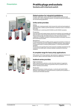 9
FLVED208001EN Version : 1.0 20/10/2011
PB102252
PB102263
Presentation PratiKaplugsandsockets
Socketswithinterlockswitch
Global solution for industrial installations
Compact, unified sizes, versions with IP44 and IP65 protection, panel and wall-
mounted, with or without integrated protection, all sockets provide quick solutions to
the most demanding applications.
Unika series provides
Safety
Equipped with a mechanical switch, which ensures the control and local isolating of
parts of the plant or utilities to permit intervention on electrical circuits or machines in
total safety.
The sockets are in conformity with IEC 60309-2 and IEC 60309-4 standards.
Protection
Have fuse-blocks with isolators placed under the front protection and accessible only
when the switch is open and plug removed and, thus, in the total absence of voltage.
Thanks to the fuse clips, the contact pressure on the fuses remains constant
independent of installation operations, preventing excessive overheating, harmful to
their functioning and duration.
Resistance
Provides guaranteed IP44 and IP65 protection against the penetration of solids and
liquids, in conformity with the IEC 60529 and EN 60529 standards, while resistance
to mechanical shocks is covered by IK09 protection, in conformity with EN 62262
standards.
The structure and supporting frame of the equipment completely separated from the
housing and the double walls, contribute to greatly increasing the mechanical
resistance.
A complete range for heavy-duty applications
IP65 protection, IK10 shock resistance, high resistance to aggressive chemical and
atmospheric agents, specifically designed for heavy-duty applications.
Isoblock series provides
High resistance
Made of special techno-polymers, provide ultra-high resistance to aggressive
chemical and atmospheric agents and guarantee maximum protection even in
difficult, hazardous environments.
Protection
Against the penetration of solids and liquids, in conformity with the IEC 60529
standards, while resistance to mechanical shocks is covered by IK10 protection, in
conformity with EN 62262 standards.
 