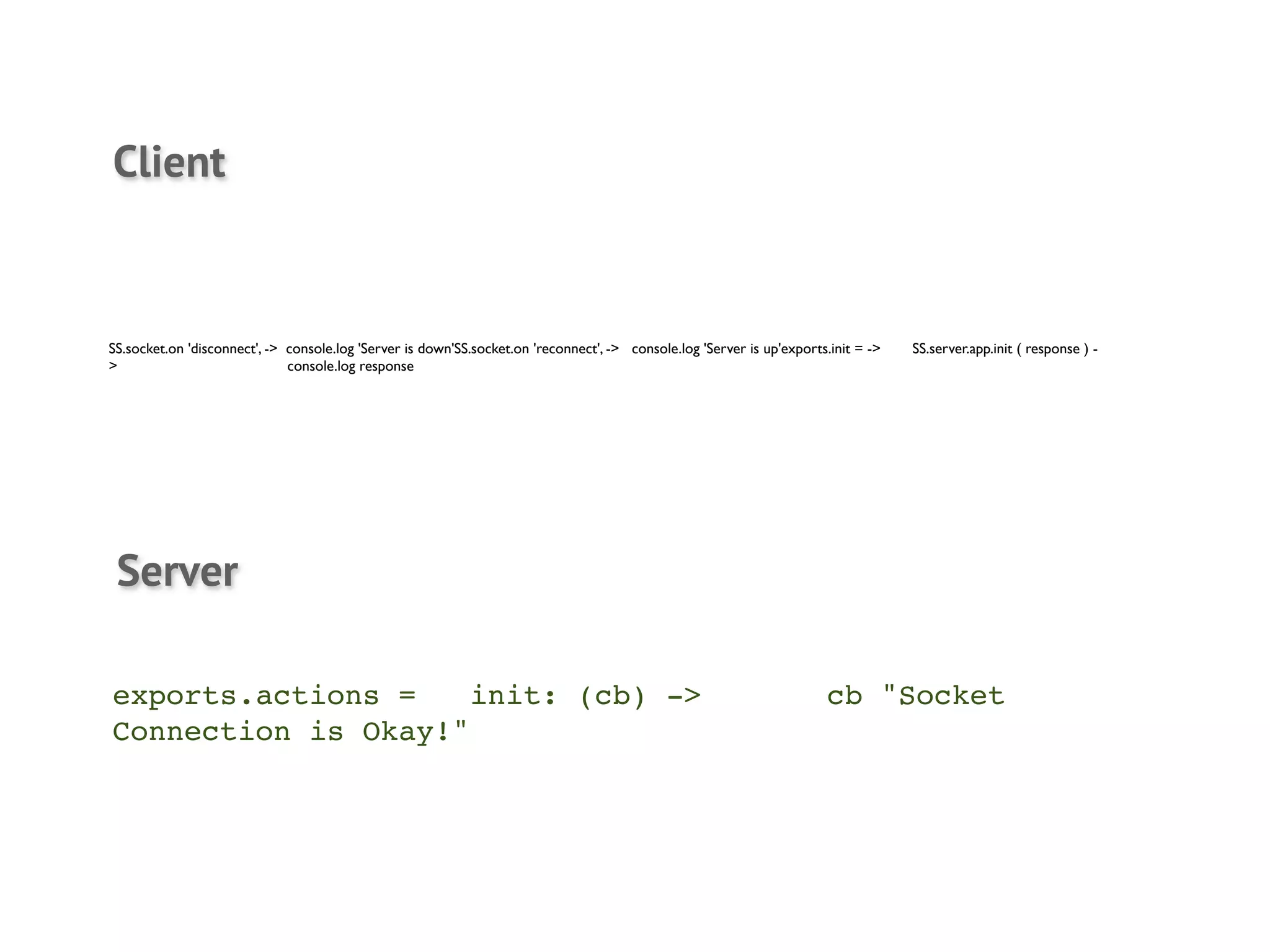 Client


SS.socket.on 'disconnect', -> console.log 'Server is down'SS.socket.on 'reconnect', -> console.log 'Server is up'exports.init = ->	

   SS.server.app.init ( response ) -
>	

           	

            console.log response	

       	





 Server

exports.actions =! init: (cb) ->! !                                                                                        cb "Socket
Connection is Okay!"
 