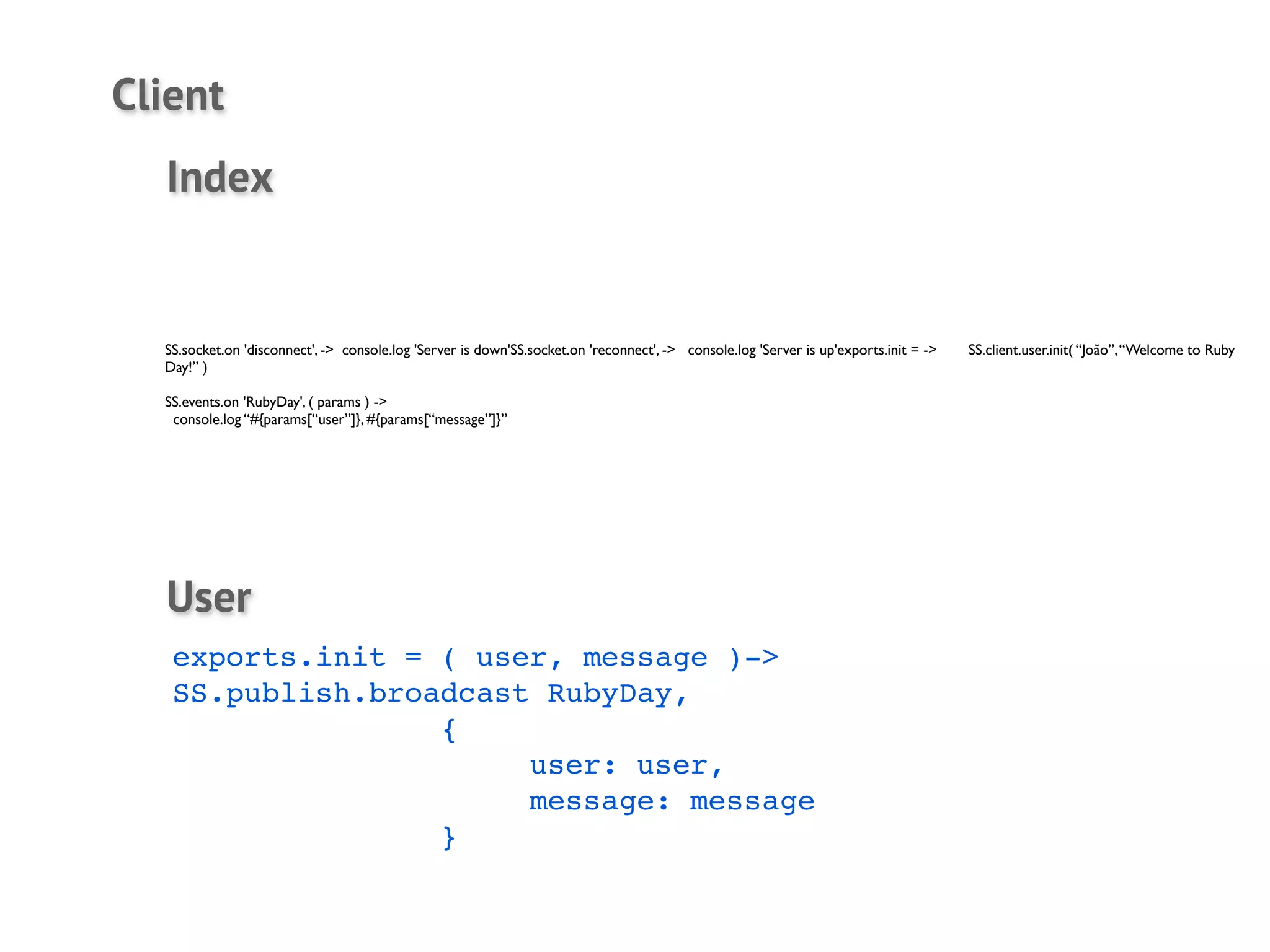 Client
  Index


  SS.socket.on 'disconnect', -> console.log 'Server is down'SS.socket.on 'reconnect', -> console.log 'Server is up'exports.init = ->	

   SS.client.user.init( “João”, “Welcome to Ruby
  Day!” )

  SS.events.on 'RubyDay', ( params ) ->
   console.log “#{params[“user”]}, #{params[“message”]}”




  User
   exports.init = ( user, message )->
   SS.publish.broadcast RubyDay,
   !    !    !    {
   !    !    !    !    user: user,
   !    !    !    !    message: message
   !    !    !    }
 