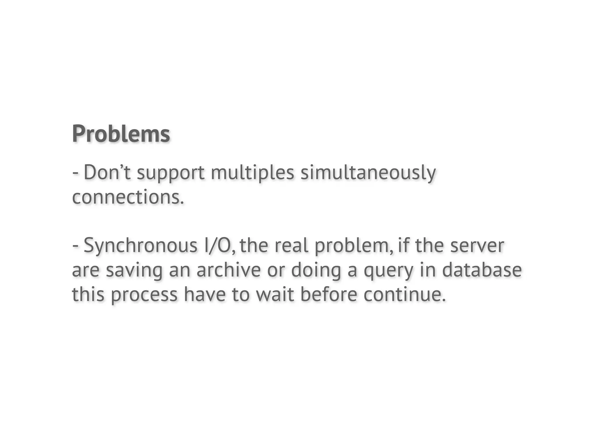 Problems
- Don’t support multiples simultaneously
connections.

- Synchronous I/O, the real problem, if the server
are saving an archive or doing a query in database
this process have to wait before continue.
 