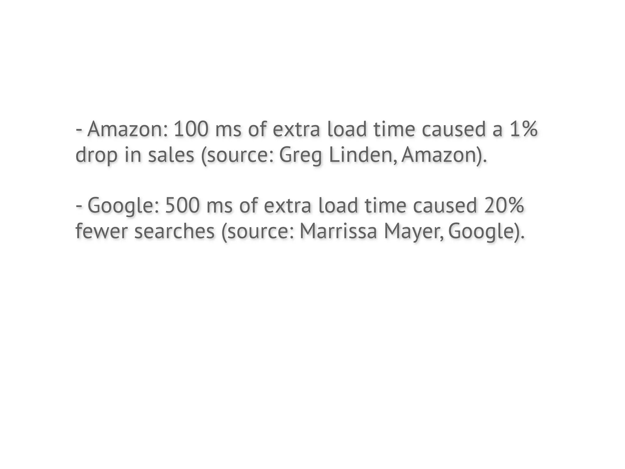 - Amazon: 100 ms of extra load time caused a 1%
drop in sales (source: Greg Linden, Amazon).

- Google: 500 ms of extra load time caused 20%
fewer searches (source: Marrissa Mayer, Google).
 