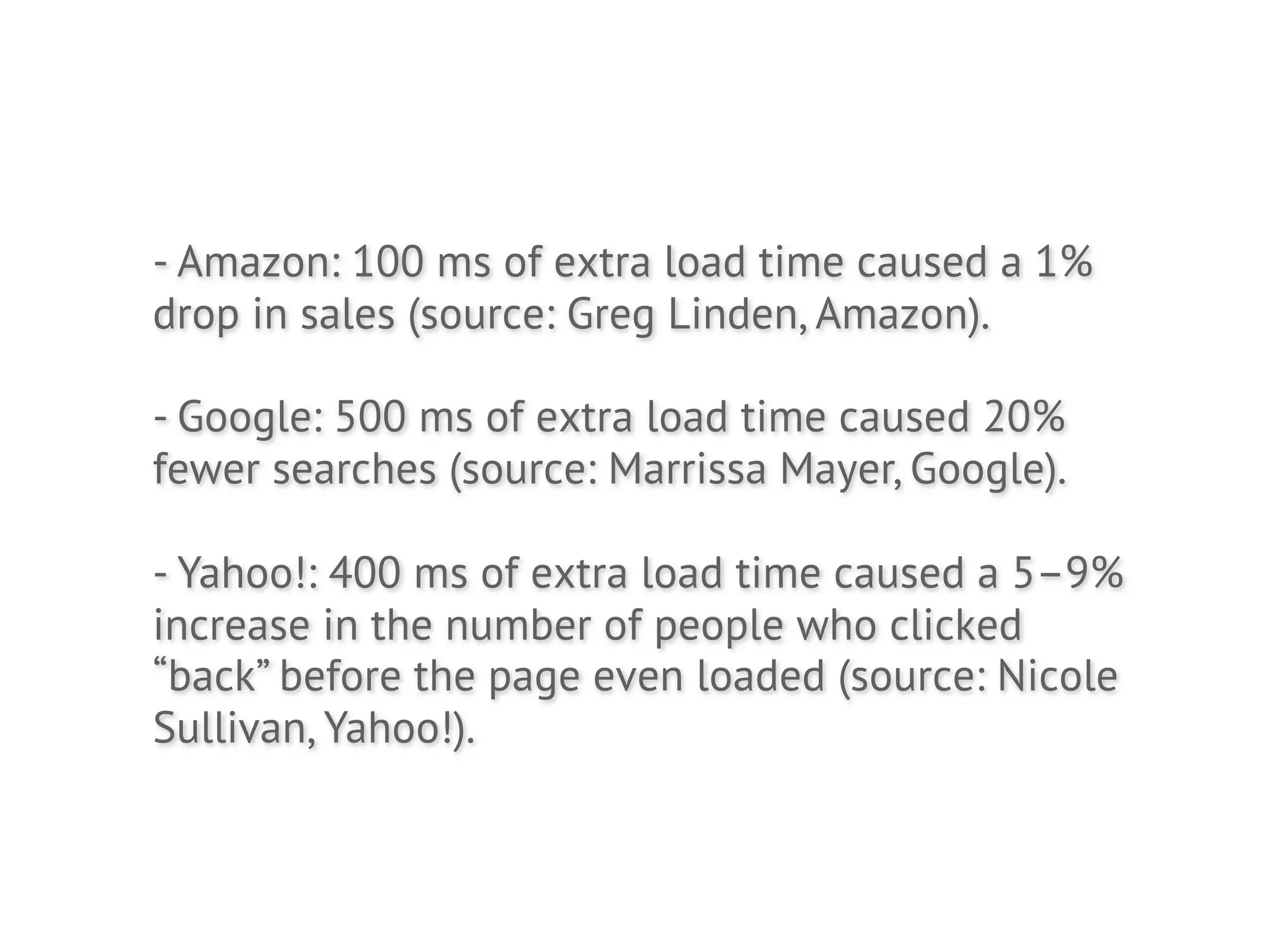 - Amazon: 100 ms of extra load time caused a 1%
drop in sales (source: Greg Linden, Amazon).

- Google: 500 ms of extra load time caused 20%
fewer searches (source: Marrissa Mayer, Google).

- Yahoo!: 400 ms of extra load time caused a 5–9%
increase in the number of people who clicked
“back” before the page even loaded (source: Nicole
Sullivan, Yahoo!).
 