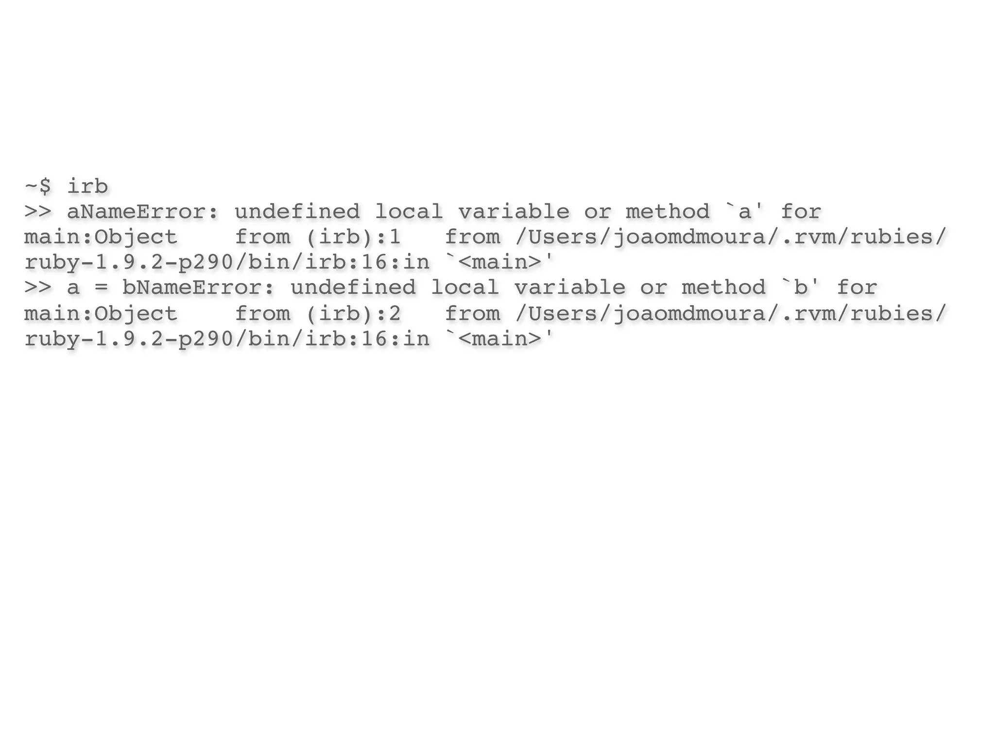 ~$ irb
>> aNameError: undefined local variable or method `a' for
main:Object!   from (irb):1! from /Users/joaomdmoura/.rvm/rubies/
ruby-1.9.2-p290/bin/irb:16:in `<main>'
>> a = bNameError: undefined local variable or method `b' for
main:Object!   from (irb):2! from /Users/joaomdmoura/.rvm/rubies/
ruby-1.9.2-p290/bin/irb:16:in `<main>'
 