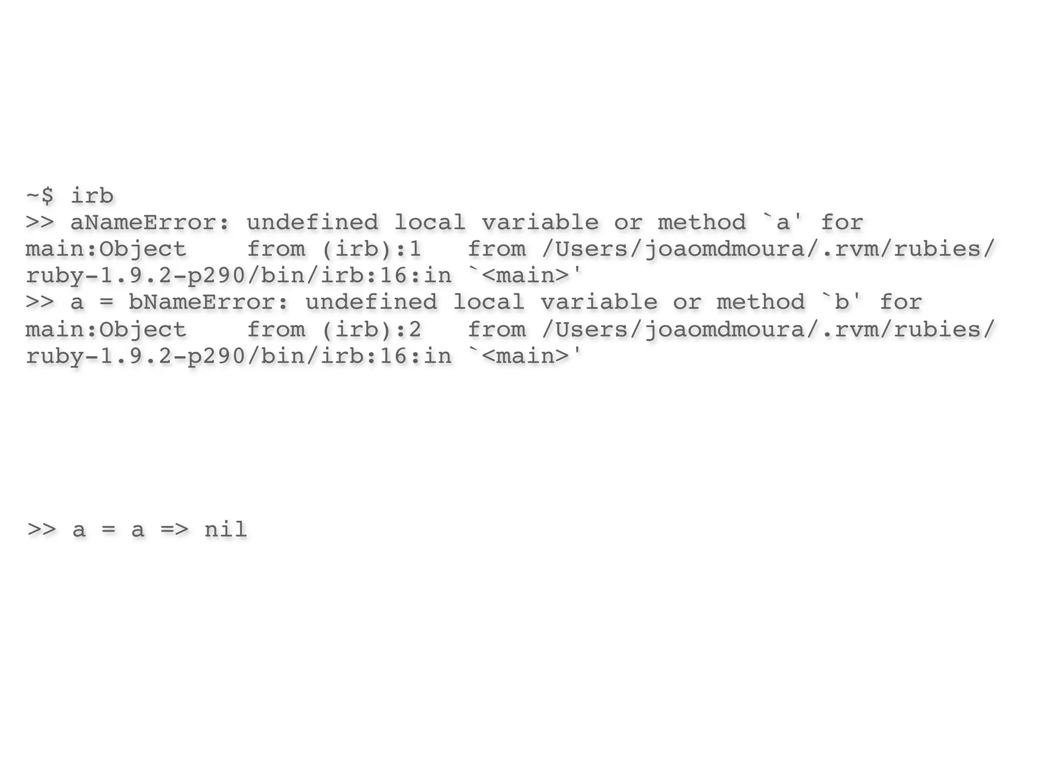~$ irb
>> aNameError: undefined local variable or method `a' for
main:Object!   from (irb):1! from /Users/joaomdmoura/.rvm/rubies/
ruby-1.9.2-p290/bin/irb:16:in `<main>'
>> a = bNameError: undefined local variable or method `b' for
main:Object!   from (irb):2! from /Users/joaomdmoura/.rvm/rubies/
ruby-1.9.2-p290/bin/irb:16:in `<main>'




>> a = a => nil
 