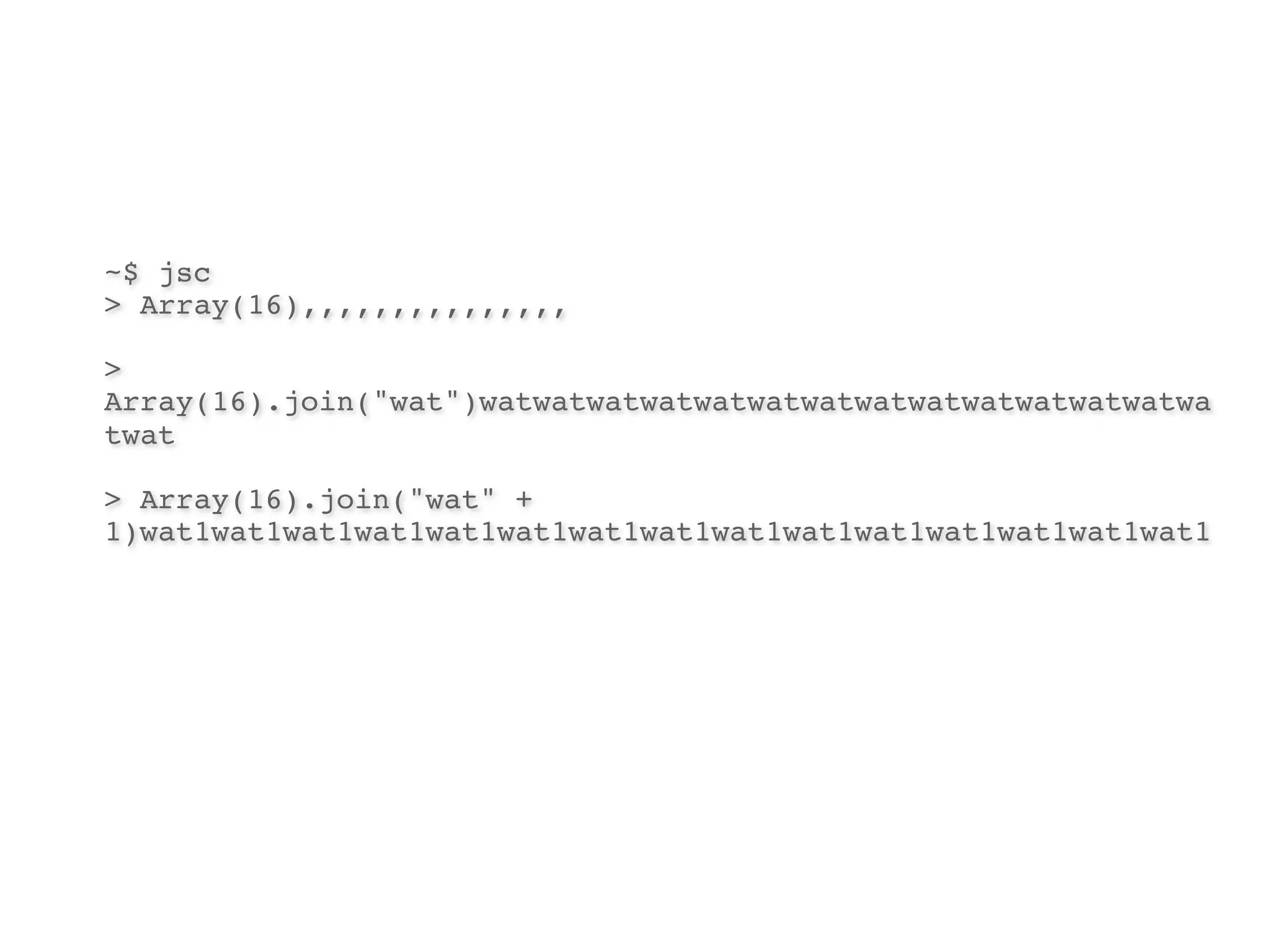 ~$ jsc
> Array(16),,,,,,,,,,,,,,,

>
Array(16).join("wat")watwatwatwatwatwatwatwatwatwatwatwatwatwa
twat

> Array(16).join("wat" +
1)wat1wat1wat1wat1wat1wat1wat1wat1wat1wat1wat1wat1wat1wat1wat1
 