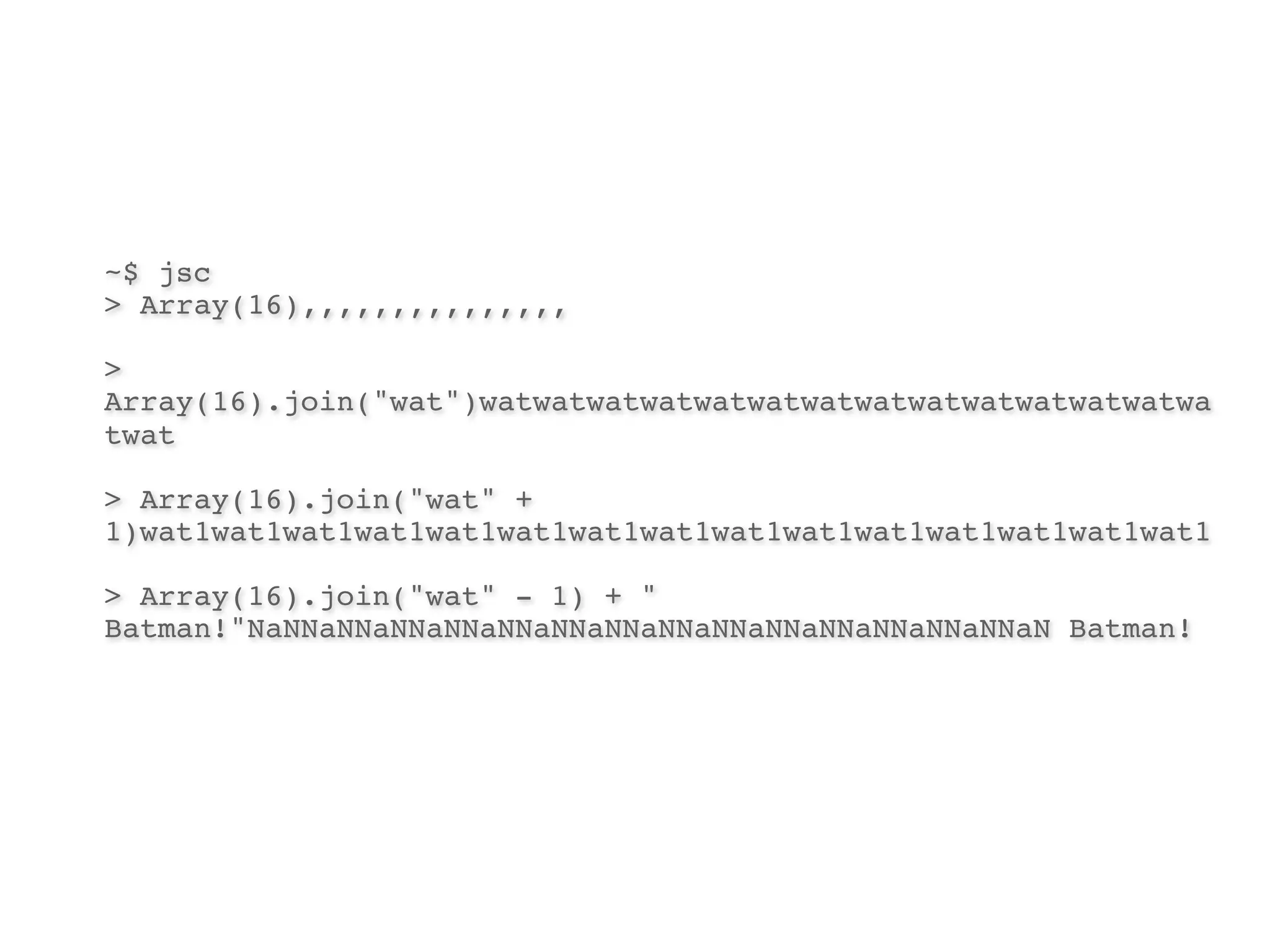 ~$ jsc
> Array(16),,,,,,,,,,,,,,,

>
Array(16).join("wat")watwatwatwatwatwatwatwatwatwatwatwatwatwa
twat

> Array(16).join("wat" +
1)wat1wat1wat1wat1wat1wat1wat1wat1wat1wat1wat1wat1wat1wat1wat1

> Array(16).join("wat" - 1) + "
Batman!"NaNNaNNaNNaNNaNNaNNaNNaNNaNNaNNaNNaNNaNNaNNaN Batman!
 