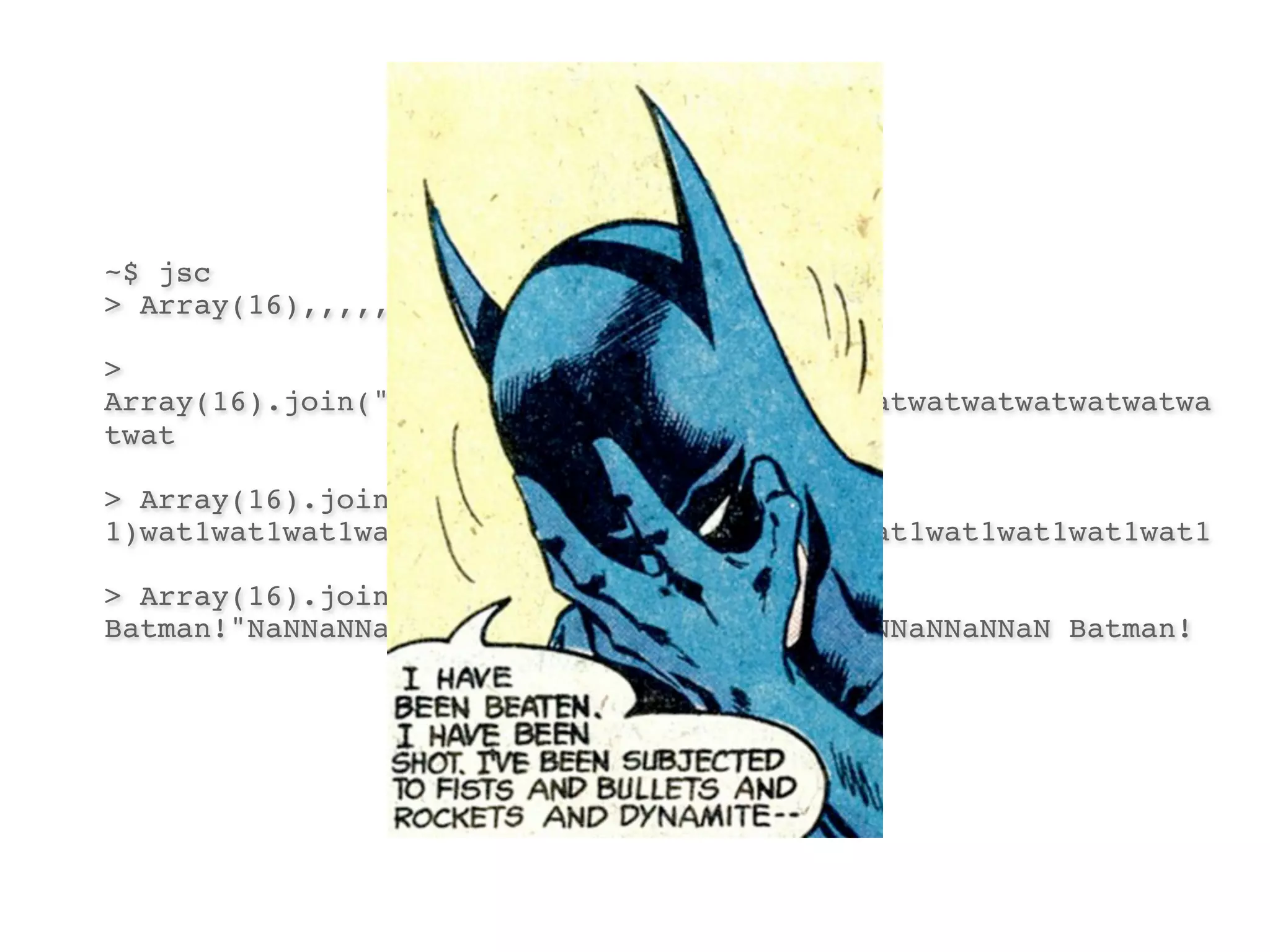 ~$ jsc
> Array(16),,,,,,,,,,,,,,,

>
Array(16).join("wat")watwatwatwatwatwatwatwatwatwatwatwatwatwa
twat

> Array(16).join("wat" +
1)wat1wat1wat1wat1wat1wat1wat1wat1wat1wat1wat1wat1wat1wat1wat1

> Array(16).join("wat" - 1) + "
Batman!"NaNNaNNaNNaNNaNNaNNaNNaNNaNNaNNaNNaNNaNNaNNaN Batman!
 