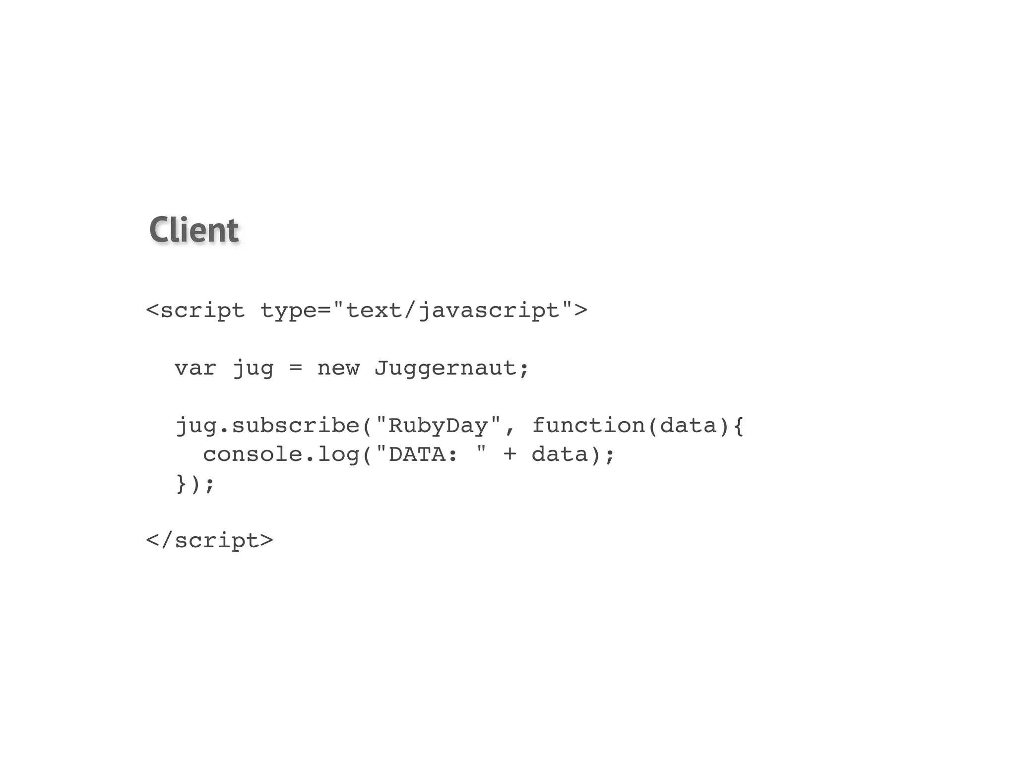 Client

<script type="text/javascript">

  var jug = new Juggernaut;

  jug.subscribe("RubyDay", function(data){
    console.log("DATA: " + data);
  });

</script>
 