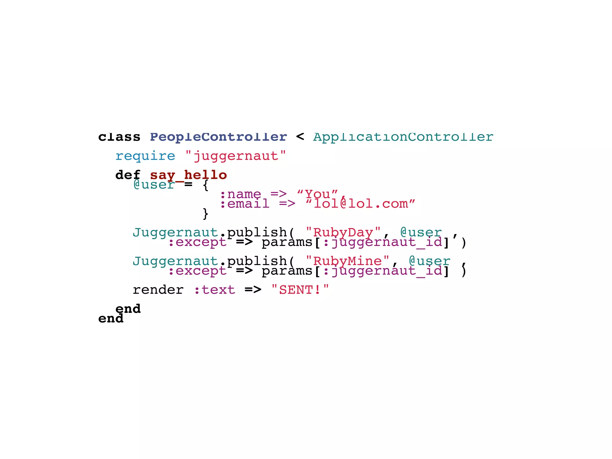 class PeopleController < ApplicationController
  require "juggernaut"
  def say_hello
   @user = {
               :name => “You”,
               :email => “lol@lol.com”
             }
        
     Juggernaut.publish( "RubyDay", @user ,
         :except => params[:juggernaut_id] )
     Juggernaut.publish( "RubyMine", @user ,
         :except => params[:juggernaut_id] )
    render :text => "SENT!"
    
  end
end
 
