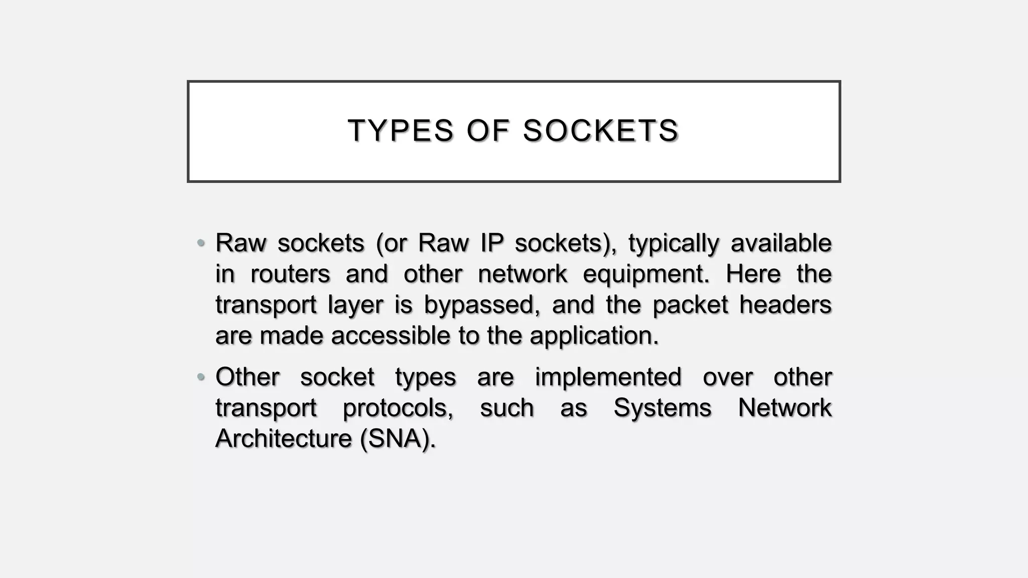 TYPES OF SOCKETS
• Raw sockets (or Raw IP sockets), typically available
in routers and other network equipment. Here the
transport layer is bypassed, and the packet headers
are made accessible to the application.
• Other socket types are implemented over other
transport protocols, such as Systems Network
Architecture (SNA).
 