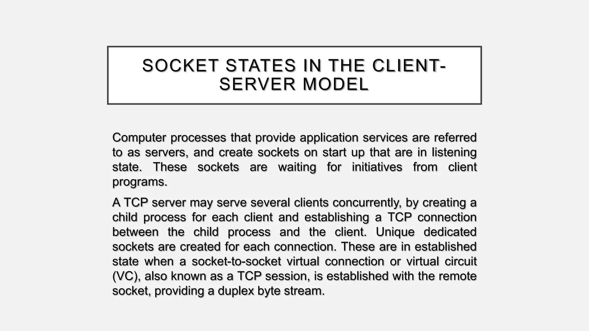 SOCKET STATES IN THE CLIENT-
SERVER MODEL
Computer processes that provide application services are referred
to as servers, and create sockets on start up that are in listening
state. These sockets are waiting for initiatives from client
programs.
A TCP server may serve several clients concurrently, by creating a
child process for each client and establishing a TCP connection
between the child process and the client. Unique dedicated
sockets are created for each connection. These are in established
state when a socket-to-socket virtual connection or virtual circuit
(VC), also known as a TCP session, is established with the remote
socket, providing a duplex byte stream.
 