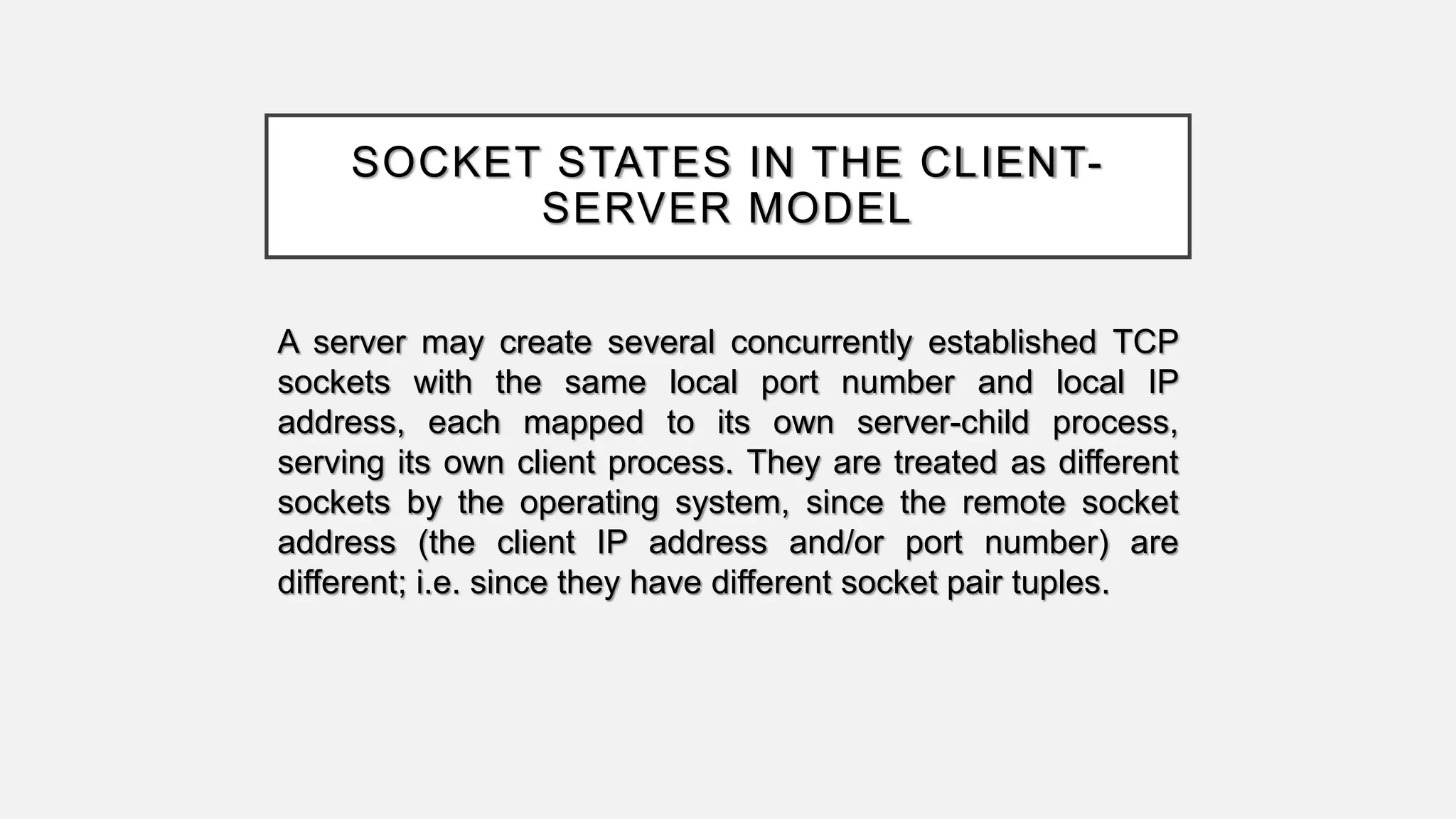 SOCKET STATES IN THE CLIENT-
SERVER MODEL
A server may create several concurrently established TCP
sockets with the same local port number and local IP
address, each mapped to its own server-child process,
serving its own client process. They are treated as different
sockets by the operating system, since the remote socket
address (the client IP address and/or port number) are
different; i.e. since they have different socket pair tuples.
 
