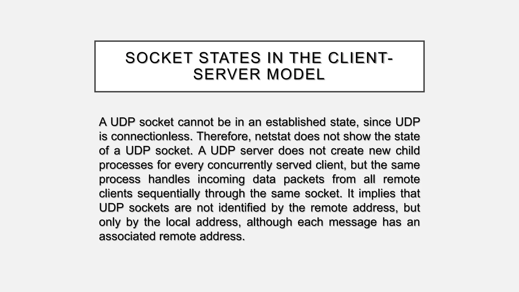 SOCKET STATES IN THE CLIENT-
SERVER MODEL
A UDP socket cannot be in an established state, since UDP
is connectionless. Therefore, netstat does not show the state
of a UDP socket. A UDP server does not create new child
processes for every concurrently served client, but the same
process handles incoming data packets from all remote
clients sequentially through the same socket. It implies that
UDP sockets are not identified by the remote address, but
only by the local address, although each message has an
associated remote address.
 