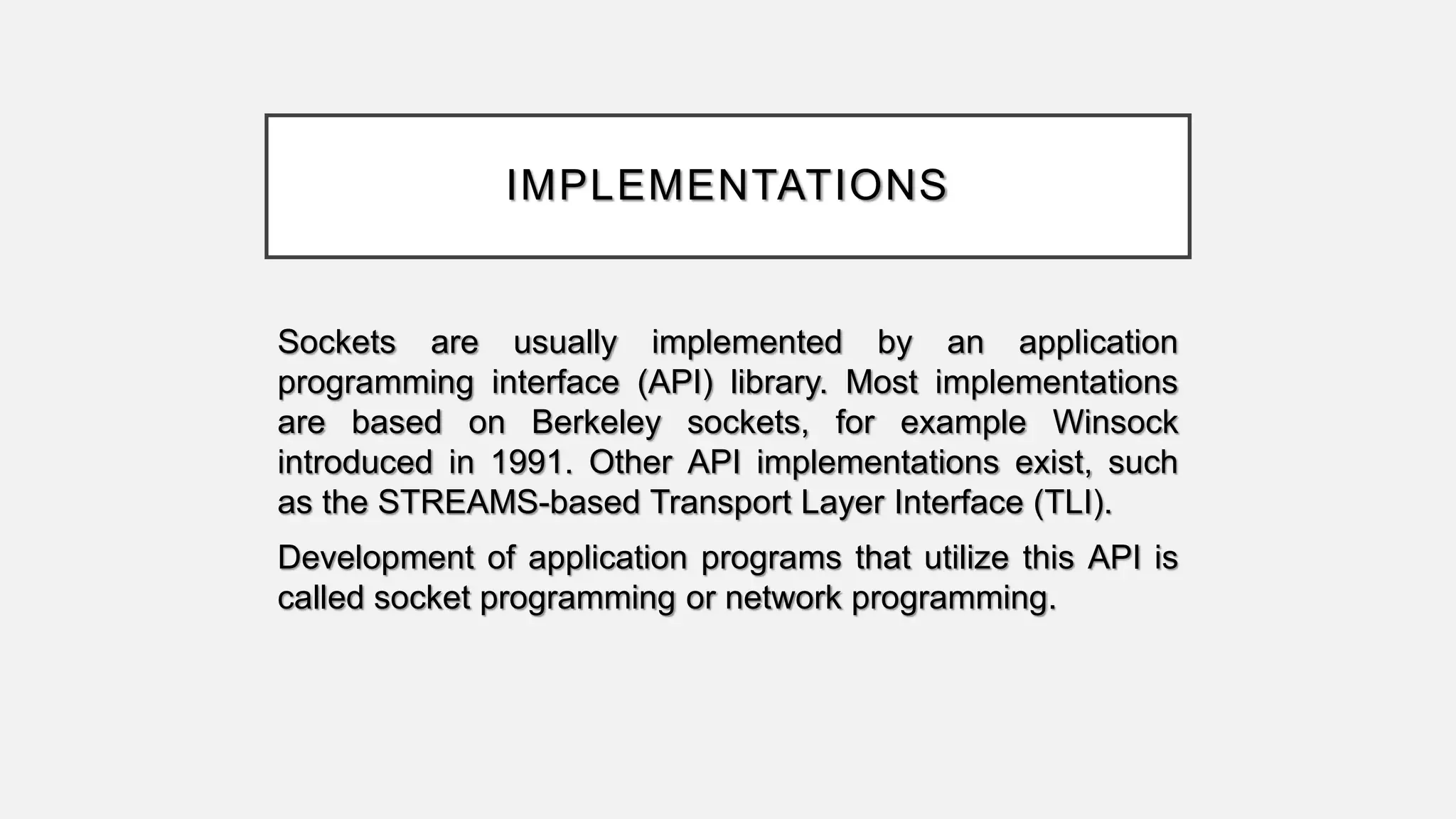 IMPLEMENTATIONS
Sockets are usually implemented by an application
programming interface (API) library. Most implementations
are based on Berkeley sockets, for example Winsock
introduced in 1991. Other API implementations exist, such
as the STREAMS-based Transport Layer Interface (TLI).
Development of application programs that utilize this API is
called socket programming or network programming.
 
