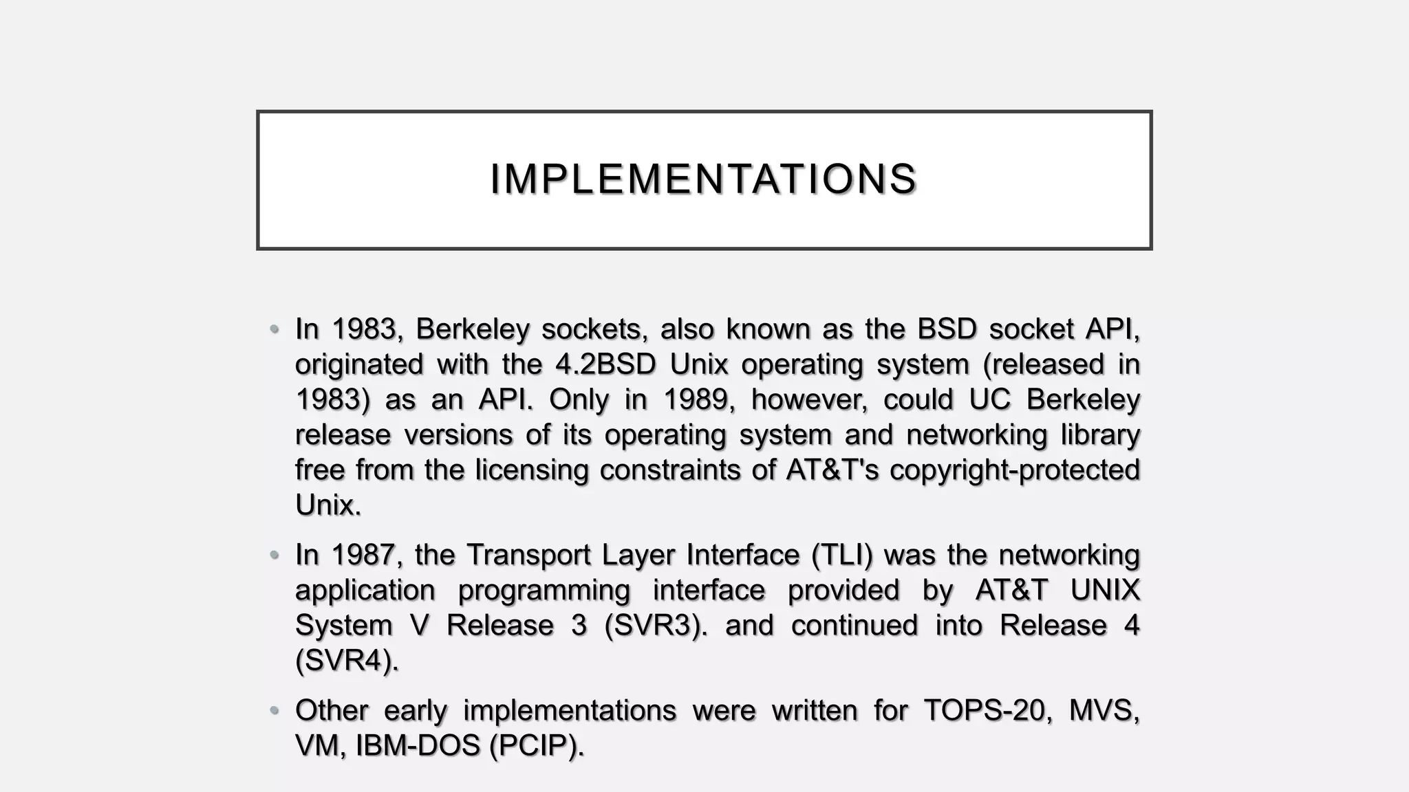 IMPLEMENTATIONS
• In 1983, Berkeley sockets, also known as the BSD socket API,
originated with the 4.2BSD Unix operating system (released in
1983) as an API. Only in 1989, however, could UC Berkeley
release versions of its operating system and networking library
free from the licensing constraints of AT&T's copyright-protected
Unix.
• In 1987, the Transport Layer Interface (TLI) was the networking
application programming interface provided by AT&T UNIX
System V Release 3 (SVR3). and continued into Release 4
(SVR4).
• Other early implementations were written for TOPS-20, MVS,
VM, IBM-DOS (PCIP).
 