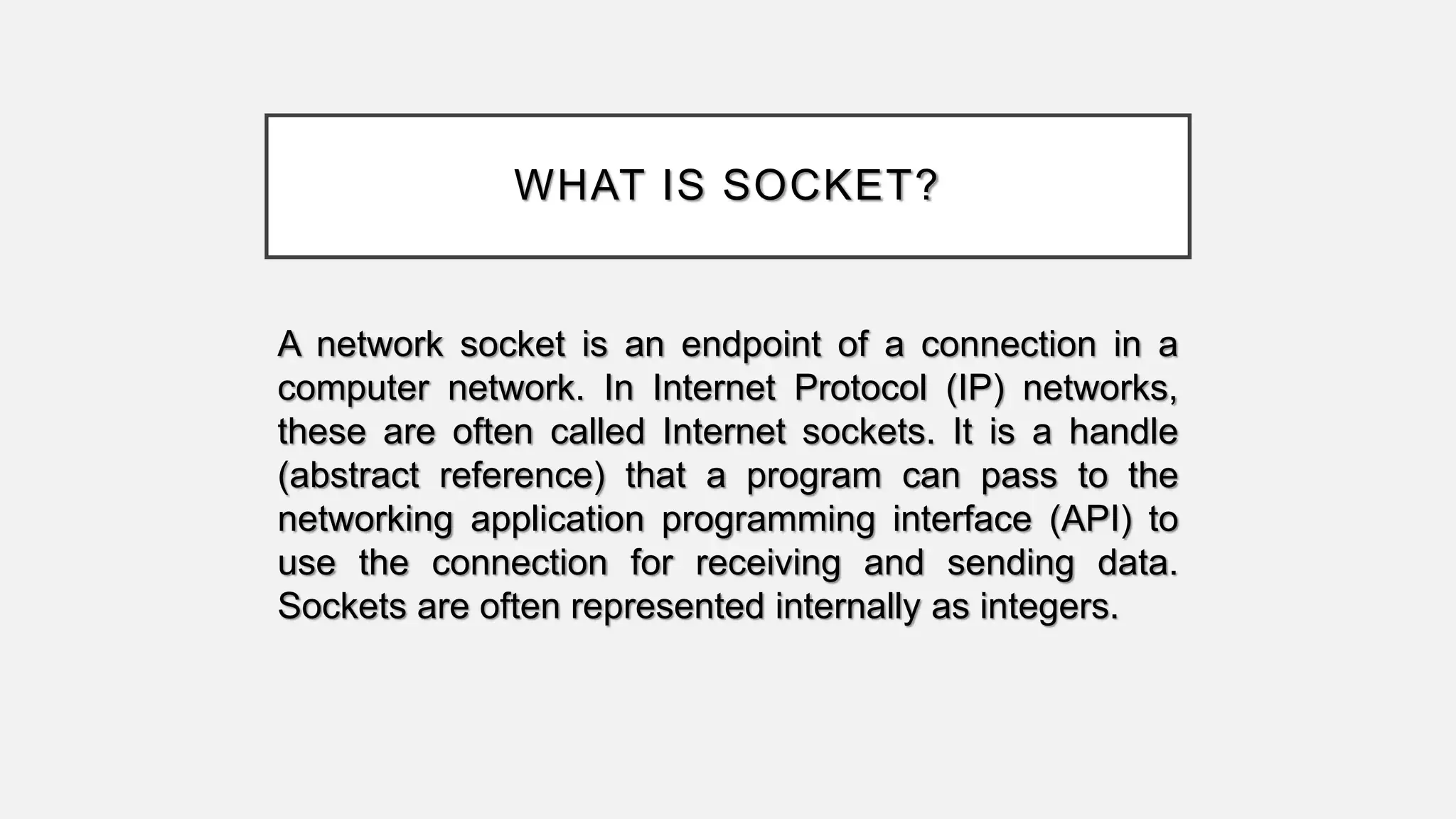 WHAT IS SOCKET?
A network socket is an endpoint of a connection in a
computer network. In Internet Protocol (IP) networks,
these are often called Internet sockets. It is a handle
(abstract reference) that a program can pass to the
networking application programming interface (API) to
use the connection for receiving and sending data.
Sockets are often represented internally as integers.
 