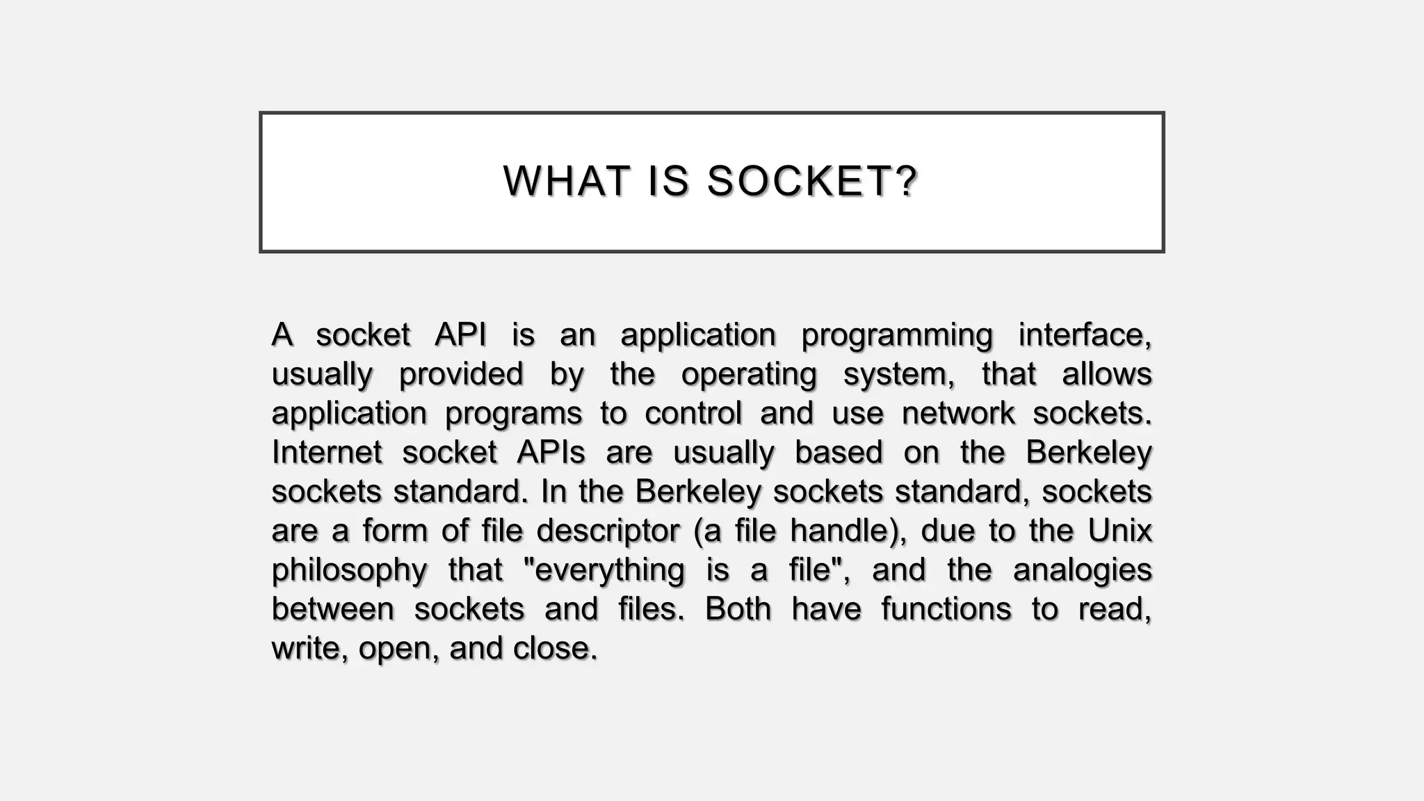 WHAT IS SOCKET?
A socket API is an application programming interface,
usually provided by the operating system, that allows
application programs to control and use network sockets.
Internet socket APIs are usually based on the Berkeley
sockets standard. In the Berkeley sockets standard, sockets
are a form of file descriptor (a file handle), due to the Unix
philosophy that "everything is a file", and the analogies
between sockets and files. Both have functions to read,
write, open, and close.
 