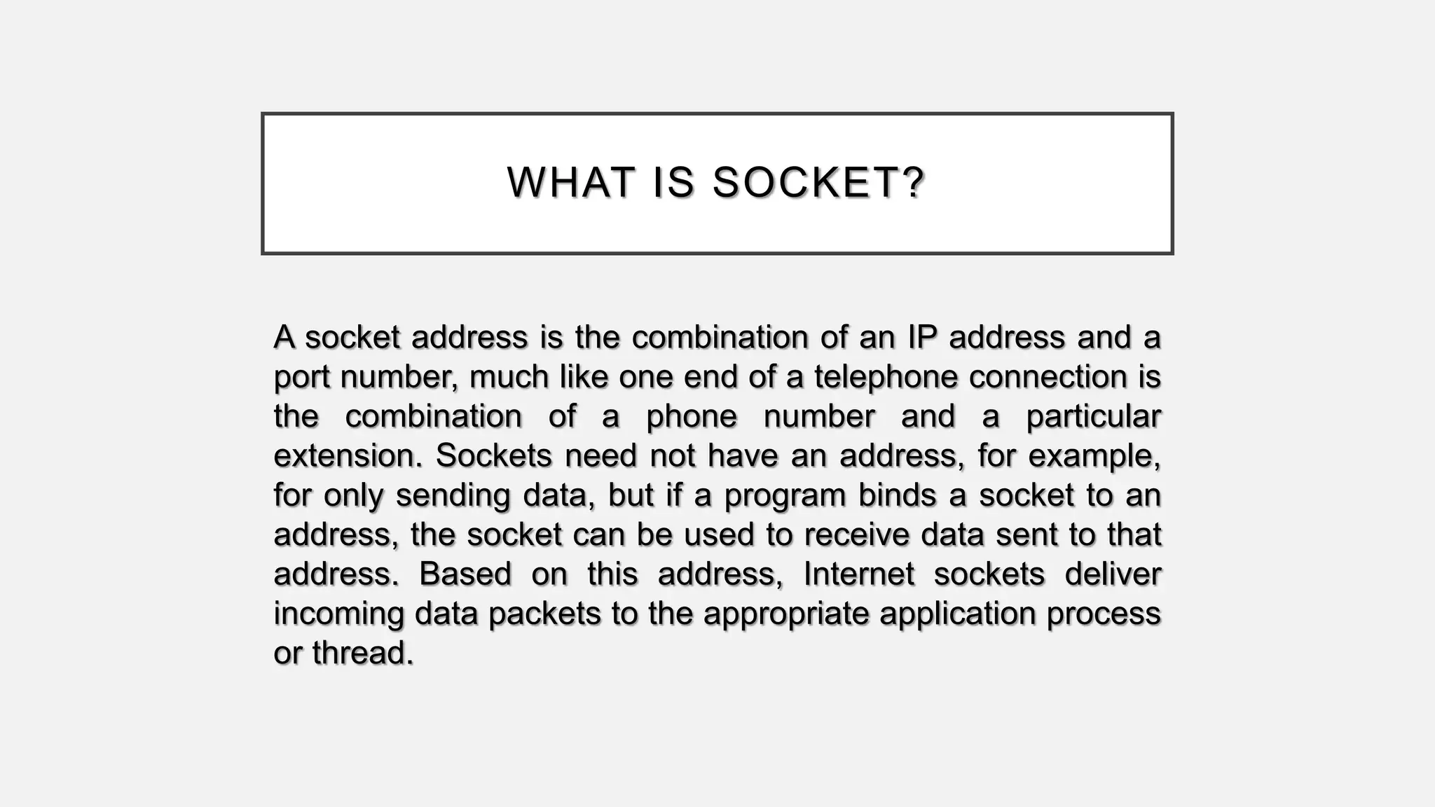 WHAT IS SOCKET?
A socket address is the combination of an IP address and a
port number, much like one end of a telephone connection is
the combination of a phone number and a particular
extension. Sockets need not have an address, for example,
for only sending data, but if a program binds a socket to an
address, the socket can be used to receive data sent to that
address. Based on this address, Internet sockets deliver
incoming data packets to the appropriate application process
or thread.
 