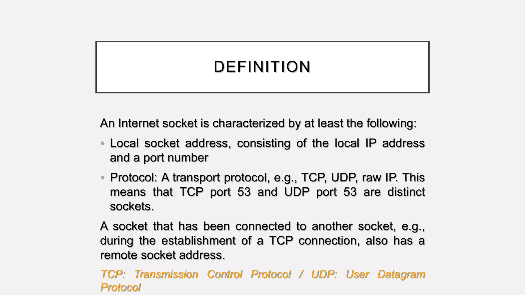 DEFINITION
An Internet socket is characterized by at least the following:
• Local socket address, consisting of the local IP address
and a port number
• Protocol: A transport protocol, e.g., TCP, UDP, raw IP. This
means that TCP port 53 and UDP port 53 are distinct
sockets.
A socket that has been connected to another socket, e.g.,
during the establishment of a TCP connection, also has a
remote socket address.
TCP: Transmission Control Protocol / UDP: User Datagram
Protocol
 
