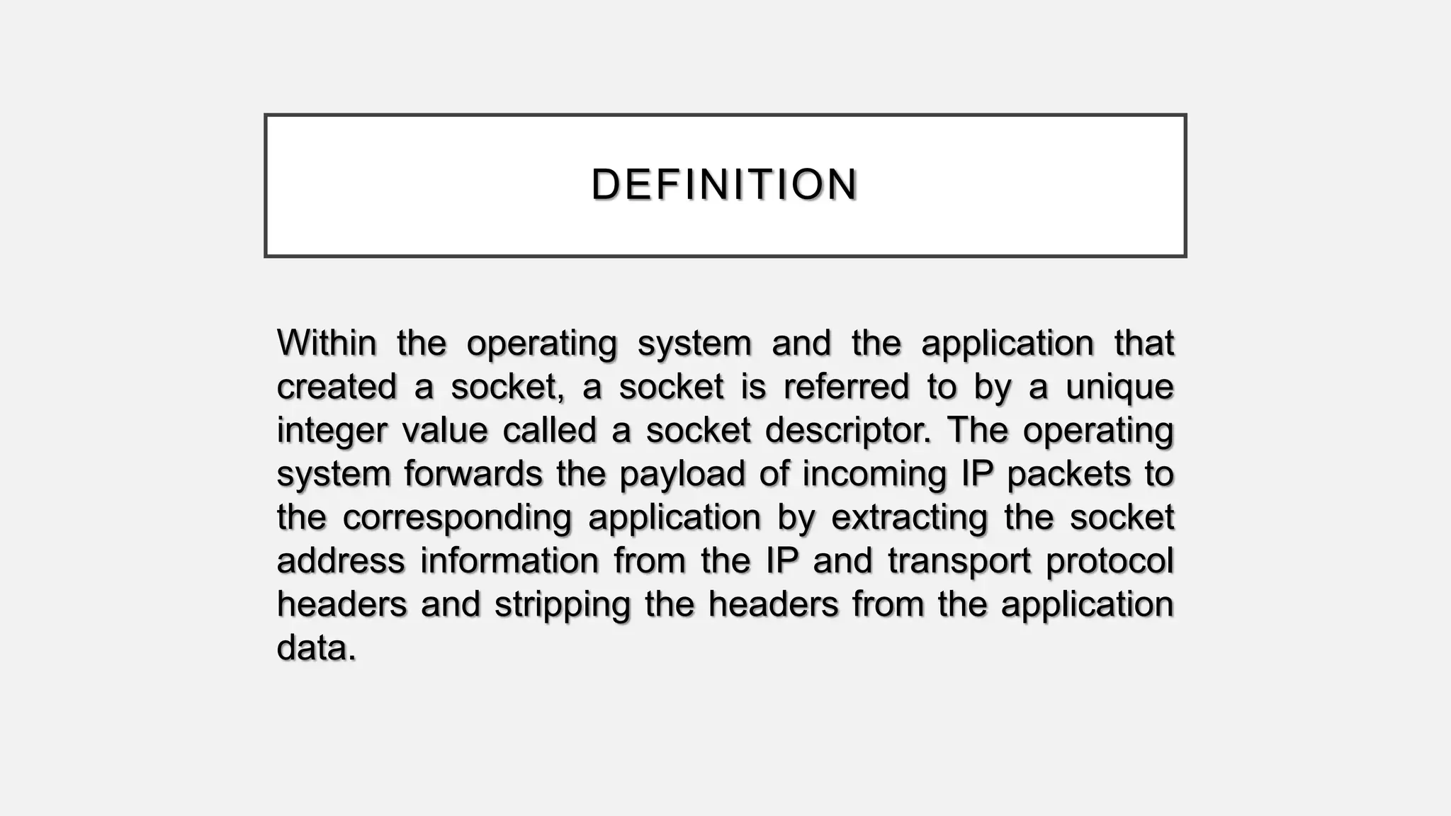 DEFINITION
Within the operating system and the application that
created a socket, a socket is referred to by a unique
integer value called a socket descriptor. The operating
system forwards the payload of incoming IP packets to
the corresponding application by extracting the socket
address information from the IP and transport protocol
headers and stripping the headers from the application
data.
 