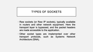 TYPES OF SOCKETS
• Raw sockets (or Raw IP sockets), typically available
in routers and other network equipment. Here the
transport layer is bypassed, and the packet headers
are made accessible to the application.
• Other socket types are implemented over other
transport protocols, such as Systems Network
Architecture (SNA).
 