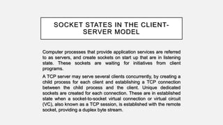 SOCKET STATES IN THE CLIENT-
SERVER MODEL
Computer processes that provide application services are referred
to as servers, and create sockets on start up that are in listening
state. These sockets are waiting for initiatives from client
programs.
A TCP server may serve several clients concurrently, by creating a
child process for each client and establishing a TCP connection
between the child process and the client. Unique dedicated
sockets are created for each connection. These are in established
state when a socket-to-socket virtual connection or virtual circuit
(VC), also known as a TCP session, is established with the remote
socket, providing a duplex byte stream.
 