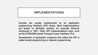 IMPLEMENTATIONS
Sockets are usually implemented by an application
programming interface (API) library. Most implementations
are based on Berkeley sockets, for example Winsock
introduced in 1991. Other API implementations exist, such
as the STREAMS-based Transport Layer Interface (TLI).
Development of application programs that utilize this API is
called socket programming or network programming.
 