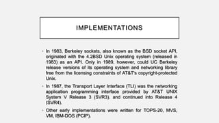 IMPLEMENTATIONS
• In 1983, Berkeley sockets, also known as the BSD socket API,
originated with the 4.2BSD Unix operating system (released in
1983) as an API. Only in 1989, however, could UC Berkeley
release versions of its operating system and networking library
free from the licensing constraints of AT&T's copyright-protected
Unix.
• In 1987, the Transport Layer Interface (TLI) was the networking
application programming interface provided by AT&T UNIX
System V Release 3 (SVR3). and continued into Release 4
(SVR4).
• Other early implementations were written for TOPS-20, MVS,
VM, IBM-DOS (PCIP).
 