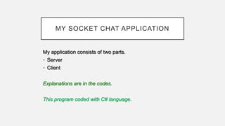 MY SOCKET CHAT APPLICATION
My application consists of two parts.
• Server
• Client
Explanations are in the codes.
This program coded with C# language.
 