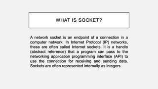 WHAT IS SOCKET?
A network socket is an endpoint of a connection in a
computer network. In Internet Protocol (IP) networks,
these are often called Internet sockets. It is a handle
(abstract reference) that a program can pass to the
networking application programming interface (API) to
use the connection for receiving and sending data.
Sockets are often represented internally as integers.
 