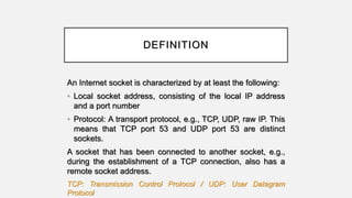 DEFINITION
An Internet socket is characterized by at least the following:
• Local socket address, consisting of the local IP address
and a port number
• Protocol: A transport protocol, e.g., TCP, UDP, raw IP. This
means that TCP port 53 and UDP port 53 are distinct
sockets.
A socket that has been connected to another socket, e.g.,
during the establishment of a TCP connection, also has a
remote socket address.
TCP: Transmission Control Protocol / UDP: User Datagram
Protocol
 