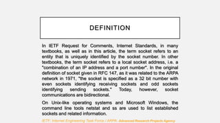 DEFINITION
In IETF Request for Comments, Internet Standards, in many
textbooks, as well as in this article, the term socket refers to an
entity that is uniquely identified by the socket number. In other
textbooks, the term socket refers to a local socket address, i.e. a
"combination of an IP address and a port number". In the original
definition of socket given in RFC 147, as it was related to the ARPA
network in 1971, "the socket is specified as a 32 bit number with
even sockets identifying receiving sockets and odd sockets
identifying sending sockets." Today, however, socket
communications are bidirectional.
On Unix-like operating systems and Microsoft Windows, the
command line tools netstat and ss are used to list established
sockets and related information.
IETF: Internet Engineering Task Force / ARPA: Advanced Research Projects Agency
 