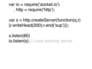 var io = require(ʻsocket.ioʼ)
  , http = require(ʻhttpʼ);

var s = http.createServer(function(q,r)
{r.writeHead(200);r.end(ʻsupʼ)});

s.listen(80)
io.listen(s); // uses existing server
 