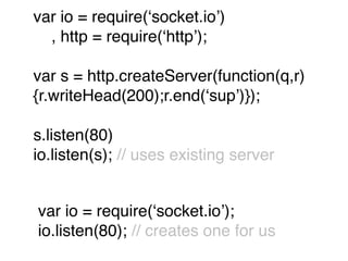 var io = require(ʻsocket.ioʼ)
  , http = require(ʻhttpʼ);

var s = http.createServer(function(q,r)
{r.writeHead(200);r.end(ʻsupʼ)});

s.listen(80)
io.listen(s); // uses existing server


var io = require(ʻsocket.ioʼ);
io.listen(80); // creates one for us
 
