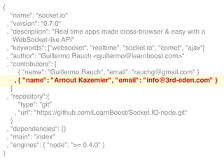 {
      "name": "socket.io"
    , "version": "0.7.0"
    , "description": "Real time apps made cross-browser & easy with a
        WebSocket-like API"
    , "keywords": ["websocket", "realtime", "socket.io", "comet", "ajax"]
    , "author": "Guillermo Rauch <guillermo@learnboost.com>"
    , "contributors": [
          { "name": "Guillermo Rauch", "email": "rauchg@gmail.com" }
        , { "name": "Arnout Kazemier", "email": "info@3rd-eden.com" }
      ]
    , "repository":{
          "type": "git"
        , "url": "https://github.com/LearnBoost/Socket.IO-node.git"
      }
    , "dependencies": {}
    , "main": "index"
    , "engines": { "node": ">= 0.4.0" }
}
 