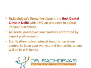 • Dr.Sachdeva’s Dental Institute is the Best Dental
Clinic in Delhi with 98% success rates in dental
implant placement.
• All dental procedures are carefully performed by
expert professionals.
• Sterilization is given utmost importance at our
centre. So keep your worries and fear aside, as you
will be in safe hands.
 