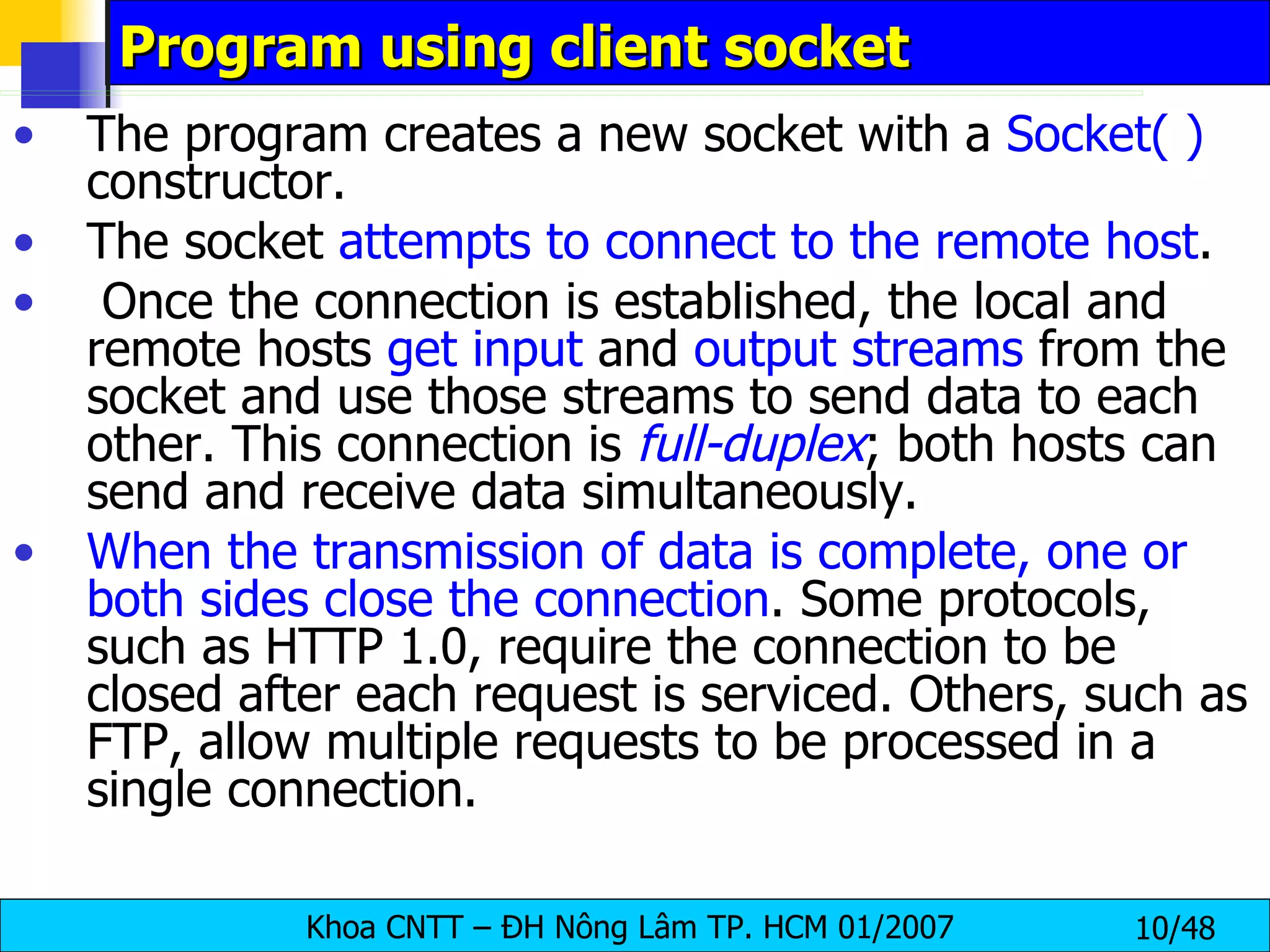 Program using client socket The program creates a new socket with a  Socket( )  constructor. The socket  attempts to connect to the remote host . Once the connection is established, the local and remote hosts  get input  and  output streams  from the socket and use those streams to send data to each other. This connection is  full-duplex ; both hosts can send and receive data simultaneously. When the transmission of data is complete, one or both sides close the connection . Some protocols, such as HTTP 1.0, require the connection to be  closed after each request is serviced. Others, such as FTP, allow multiple requests to be processed in a single connection. 