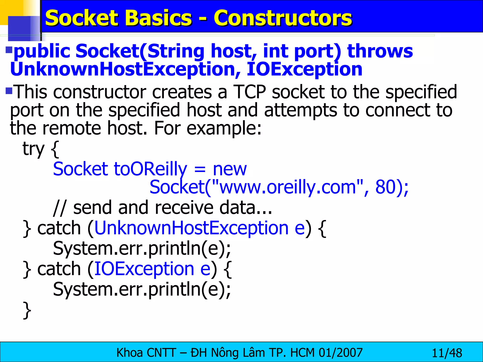 Socket Basics - Constructors public Socket(String host, int port) throws UnknownHostException, IOException This constructor creates a TCP socket to the specified port on the specified host and attempts to connect to the remote host. For example: try { Socket toOReilly = new  Socket(&quot;www.oreilly.com&quot;, 80); // send and receive data... } catch ( UnknownHostException e ) { System.err.println(e); } catch ( IOException e ) { System.err.println(e); } 