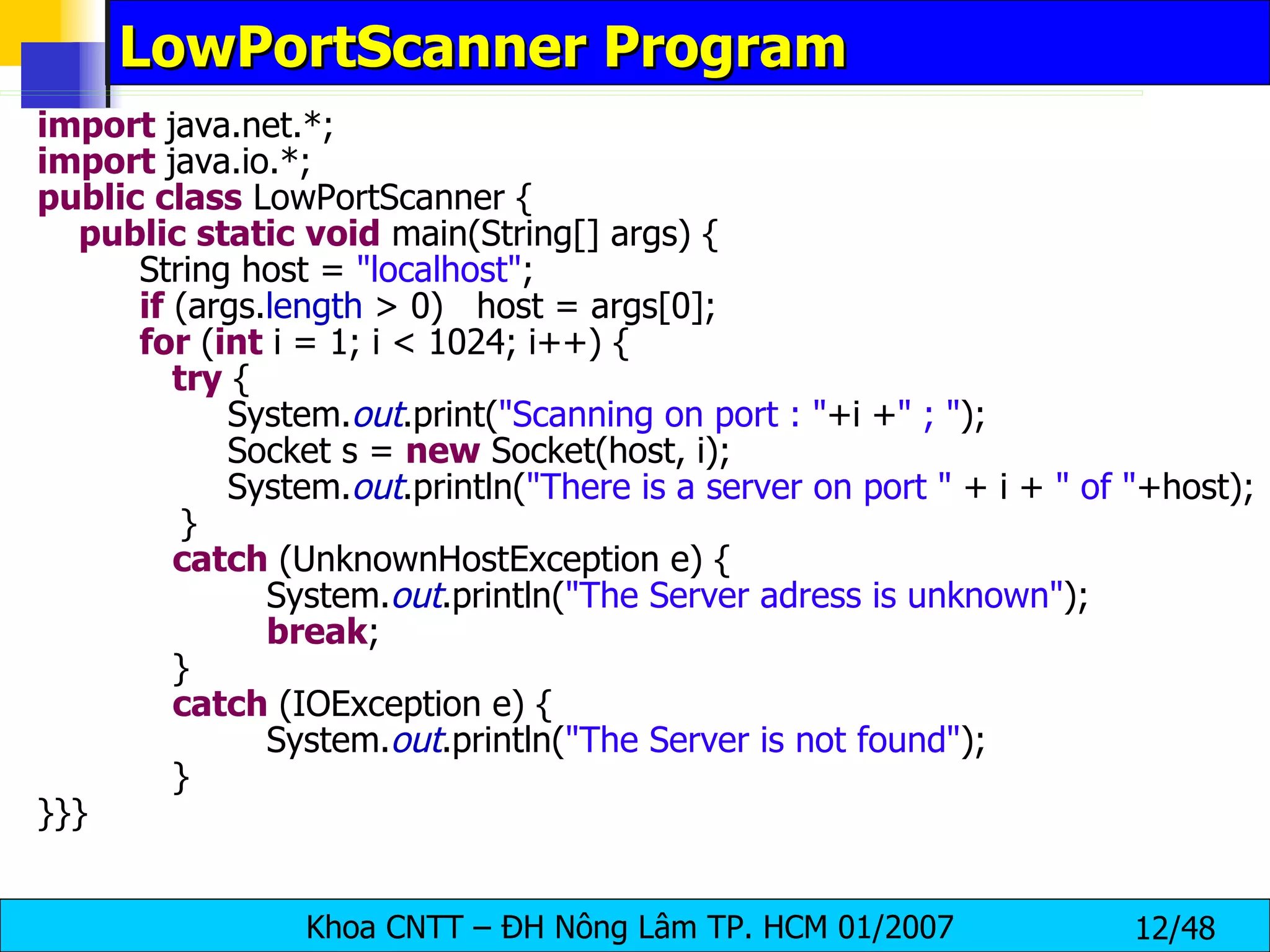 LowPortScanner Program import  java.net.*; import  java.io.*; public   class  LowPortScanner { public   static   void  main(String[] args) { String host =  &quot;localhost&quot; ; if  (args. length  > 0)  host = args[0]; for  ( int  i = 1; i < 1024; i++) { try  {   System. out .print( &quot;Scanning on port : &quot; +i + &quot; ; &quot; );   Socket s =  new  Socket(host, i);   System. out .println( &quot;There is a server on port &quot;  + i +  &quot; of &quot; +host); }   catch  (UnknownHostException e) { System. out .println( &quot;The Server adress is unknown&quot; ); break ;   }   catch  (IOException e) { System. out .println( &quot;The Server is not found&quot; );   } }}} 