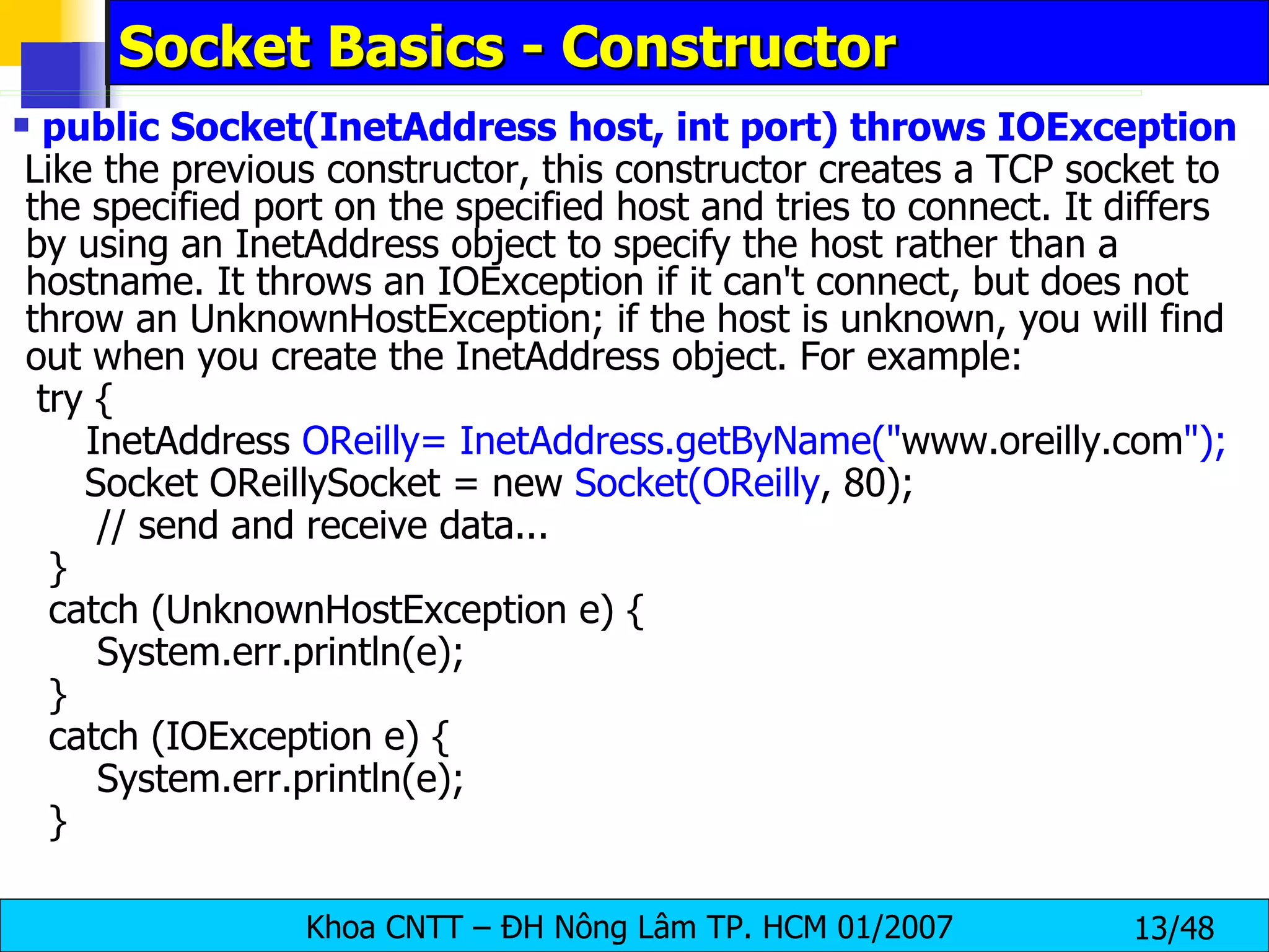 Socket Basics - Constructor public Socket(InetAddress host, int port) throws IOException Like the previous constructor, this constructor creates a TCP socket to the specified port on the specified host and tries to connect. It differs by using an InetAddress object to specify the host rather than a hostname. It throws an IOException if it can't connect, but does not throw an UnknownHostException; if the host is unknown, you will find out when you create the InetAddress object. For example: try {   InetAddress  OReilly= InetAddress.getByName(&quot; www.oreilly.com &quot;); Socket OReillySocket = new  Socket(OReilly , 80); // send and receive data... } catch (UnknownHostException e) { System.err.println(e); } catch (IOException e) { System.err.println(e); } 