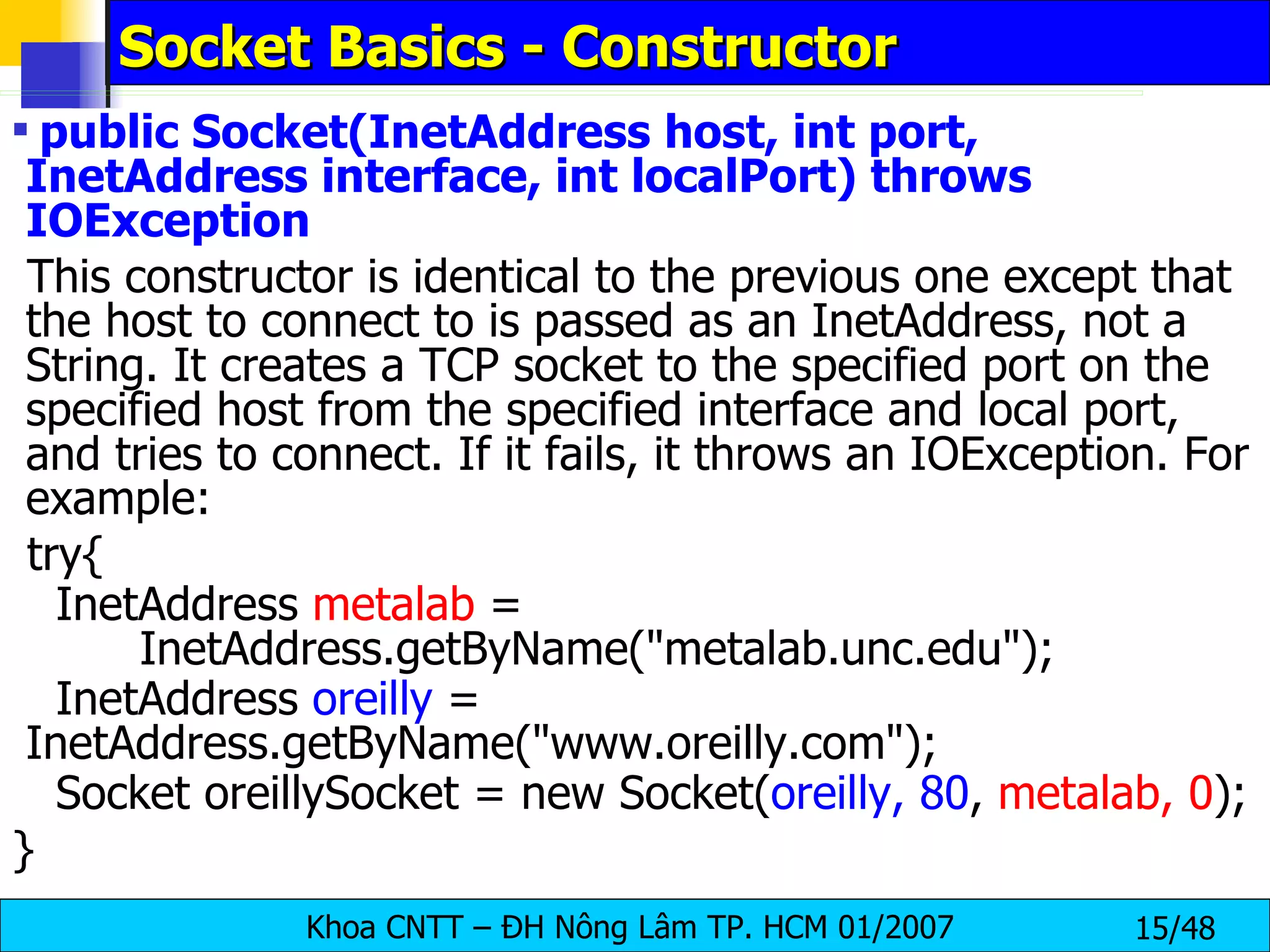Socket Basics - Constructor public Socket(InetAddress host, int port, InetAddress interface, int localPort) throws IOException This constructor is identical to the previous one except that the host to connect to is passed as an InetAddress, not a String. It creates a TCP socket to the specified port on the specified host from the specified interface and local port, and tries to connect. If it fails, it throws an IOException. For example: try{ InetAddress  metalab  =  InetAddress.getByName(&quot;metalab.unc.edu&quot;); InetAddress  oreilly  =  InetAddress.getByName(&quot;www.oreilly.com&quot;); Socket oreillySocket = new Socket( oreilly, 80 ,  metalab, 0 ); } 