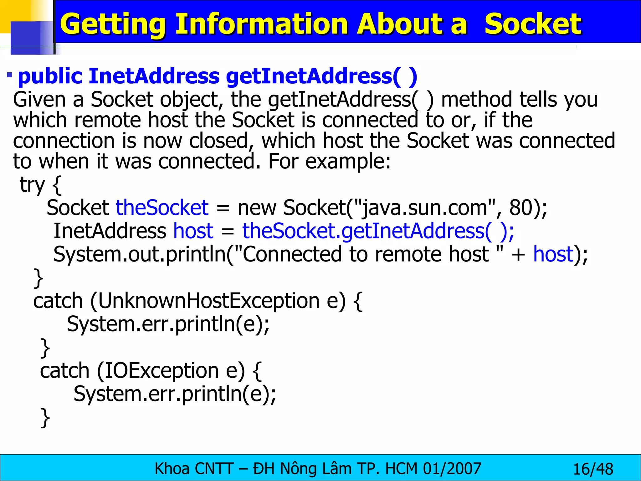 Getting Information About a  Socket public InetAddress getInetAddress( ) Given a Socket object, the getInetAddress( ) method tells you which remote host the Socket is connected to or, if the connection is now closed, which host the Socket was connected to when it was connected. For example: try {   Socket  theSocket  = new Socket(&quot;java.sun.com&quot;, 80); InetAddress  host  =  theSocket.getInetAddress( ); System.out.println(&quot;Connected to remote host &quot; +  host ); } catch (UnknownHostException e) { System.err.println(e); } catch (IOException e) { System.err.println(e); } 